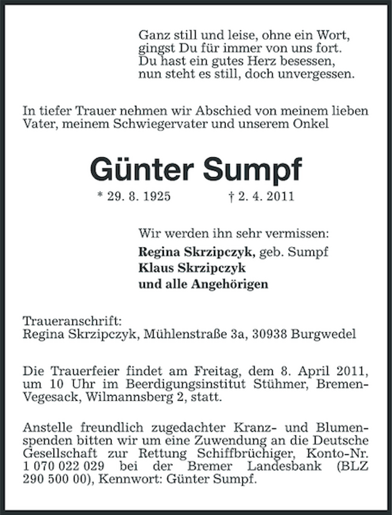 <p>Ganz still und leise, ohne ein Wort,<br />gingst Du für immer von uns fort.<br />Du hast ein gutes Herz besessen,<br />nun steht es still, doch unvergessen.<br />In tiefer Trauer nehmen wir Abschied von meinem lieben Vater, meinem Schwiegervater und unserem Onkel<br />Günter Sumpf<br />* 29. 8. 1925 † 2. 4. 2011<br />Wir werden ihn sehr vermissen:<br />Regina Skrzipczyk, geb. Sumpf<br />Klaus Skrzipczyk<br />und alle Angehörigen<br />Traueranschrift:<br />Regina Skrzipczyk, Mühlenstraße 3a, 30938 Burgwedel<br />Die Trauerfeier findet am Freitag, dem 8. April 2011,<br />um 10 Uhr im Beerdigungsinstitut Stühmer, BremenVegesack, Wilmannsberg 2, statt.<br />Anstelle freundlich zugedachter Kranz- und Blumenspenden bitten wir um eine Zuwendung an die Deutsche Gesellschaft zur Rettung Schiffbrüchiger, Konto-Nr. 1 070 022 029 bei der Bremer Landesbank (BLZ 290 500 00), Kennwort: Günter Sumpf.</p>