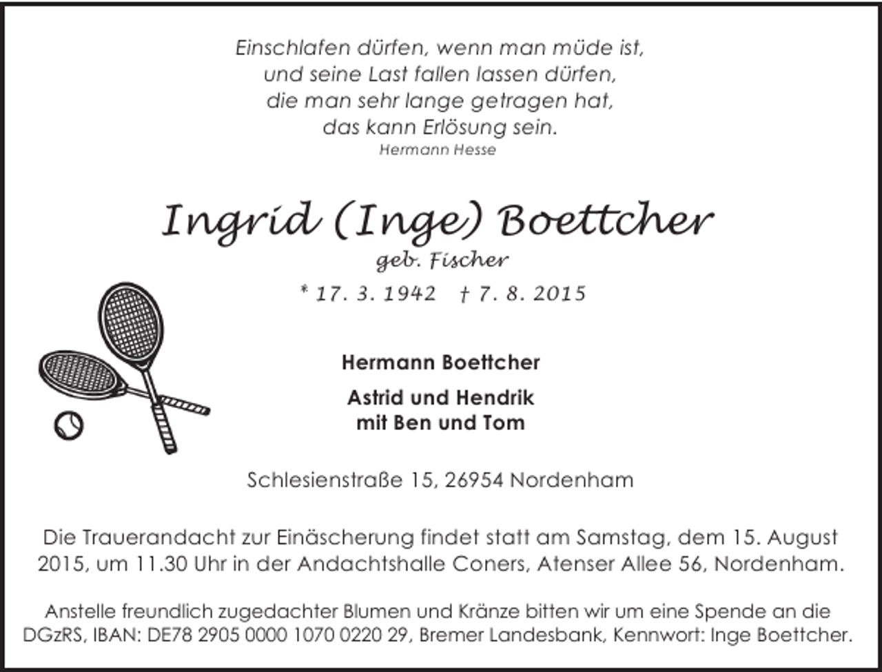 <p>Einschlafen dürfen, wenn man müde ist,<br />und seine Last fallen lassen dürfen,<br />die man sehr lange getragen hat,<br />das kann Erlösung sein.<br />Hermann Hesse</p>
<p>Ingrid (Inge) Boettcher<br />geb. Fischer</p>
<p>* 17. 3. 1942</p>
<p>† 7. 8. 2015</p>
<p>Hermann Boettcher<br />Astrid und Hendrik<br />mit Ben und Tom</p>
<p>Schlesienstraße 15, 26954 Nordenham<br />Die Trauerandacht zur Einäscherung findet statt am Samstag, dem 15. August<br />2015, um 11.30 Uhr in der Andachtshalle Coners, Atenser Allee 56, Nordenham.<br />Anstelle freundlich zugedachter Blumen und Kränze bitten wir um eine Spende an die<br />DGzRS, IBAN: DE78 2905 0000 1070 0220 29, Bremer Landesbank, Kennwort: Inge Boettcher.</p>