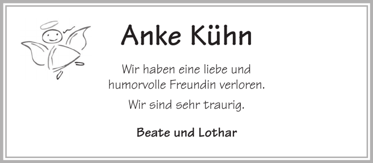 <p>Anke Kühn<br />Wir haben eine liebe und<br />humorvolle Freundin verloren.<br />Wir sind sehr traurig.<br />Beate und Lothar</p>