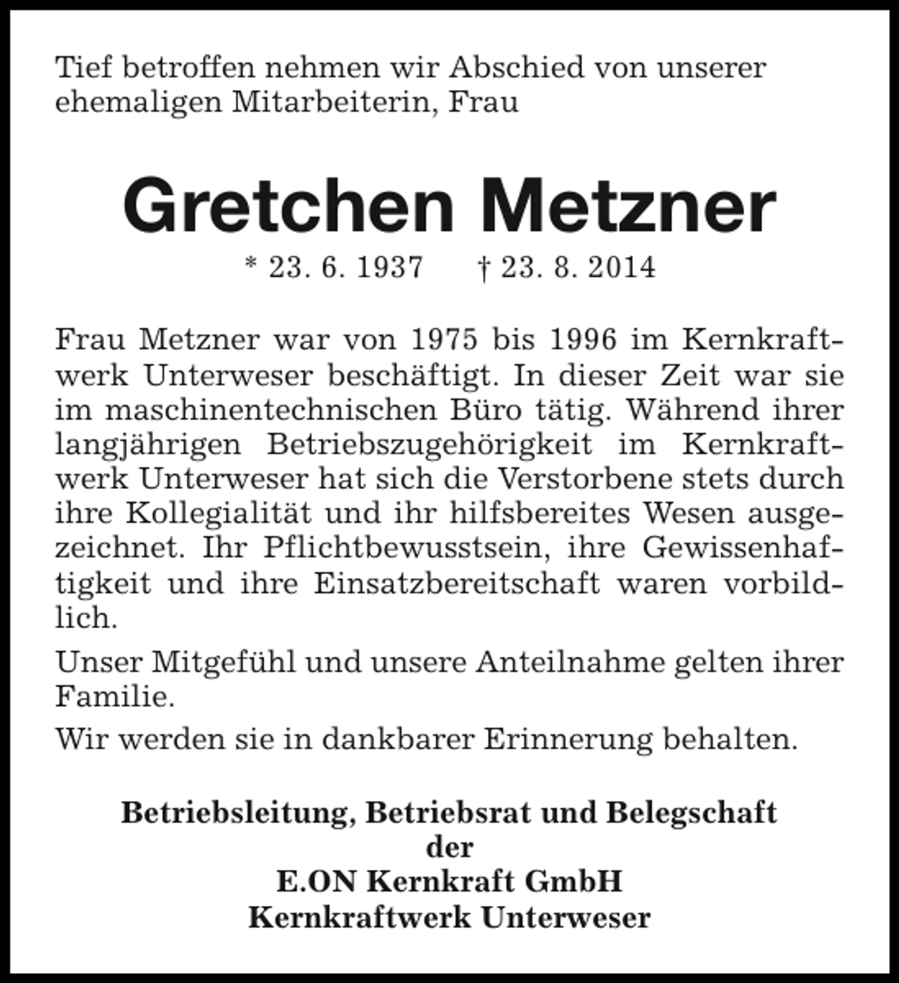 <p>Tief betroffen nehmen wir Abschied von unserer<br />ehemaligen Mitarbeiterin, Frau</p><p>Gretchen Metzner<br />* 23. 6. 1937</p><p>† 23. 8. 2014</p><p>Frau Metzner war von 1975 bis 1996 im Kernkraftwerk Unterweser beschäftigt. In dieser Zeit war sie<br />im maschinentechnischen Büro tätig. Während ihrer<br />langjährigen Betriebszugehörigkeit im Kernkraftwerk Unterweser hat sich die Verstorbene stets durch<br />ihre Kollegialität und ihr hilfsbereites Wesen ausgezeichnet. Ihr Pflichtbewusstsein, ihre Gewissenhaftigkeit und ihre Einsatzbereitschaft waren vorbildlich.<br />Unser Mitgefühl und unsere Anteilnahme gelten ihrer<br />Familie.<br />Wir werden sie in dankbarer Erinnerung behalten.<br />Betriebsleitung, Betriebsrat und Belegschaft<br />der<br />E.ON Kernkraft GmbH<br />Kernkraftwerk Unterweser</p>