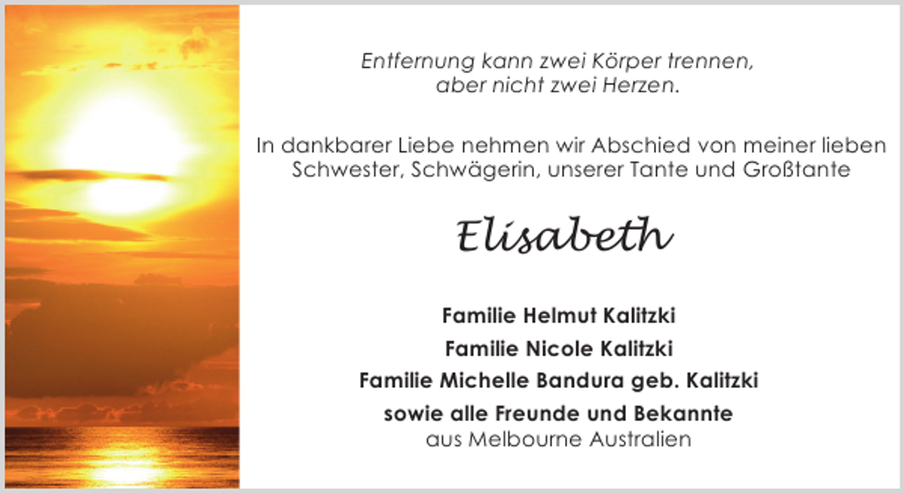 <p>Entfernung kann zwei Körper trennen,<br />aber nicht zwei Herzen.<br />In dankbarer Liebe nehmen wir Abschied von meiner lieben<br />Schwester, Schwägerin, unserer Tante und Großtante</p><p>Elisabeth<br />Familie Helmut Kalitzki<br />Familie Nicole Kalitzki<br />Familie Michelle Bandura geb. Kalitzki<br />sowie alle Freunde und Bekannte<br />aus Melbourne Australien</p>