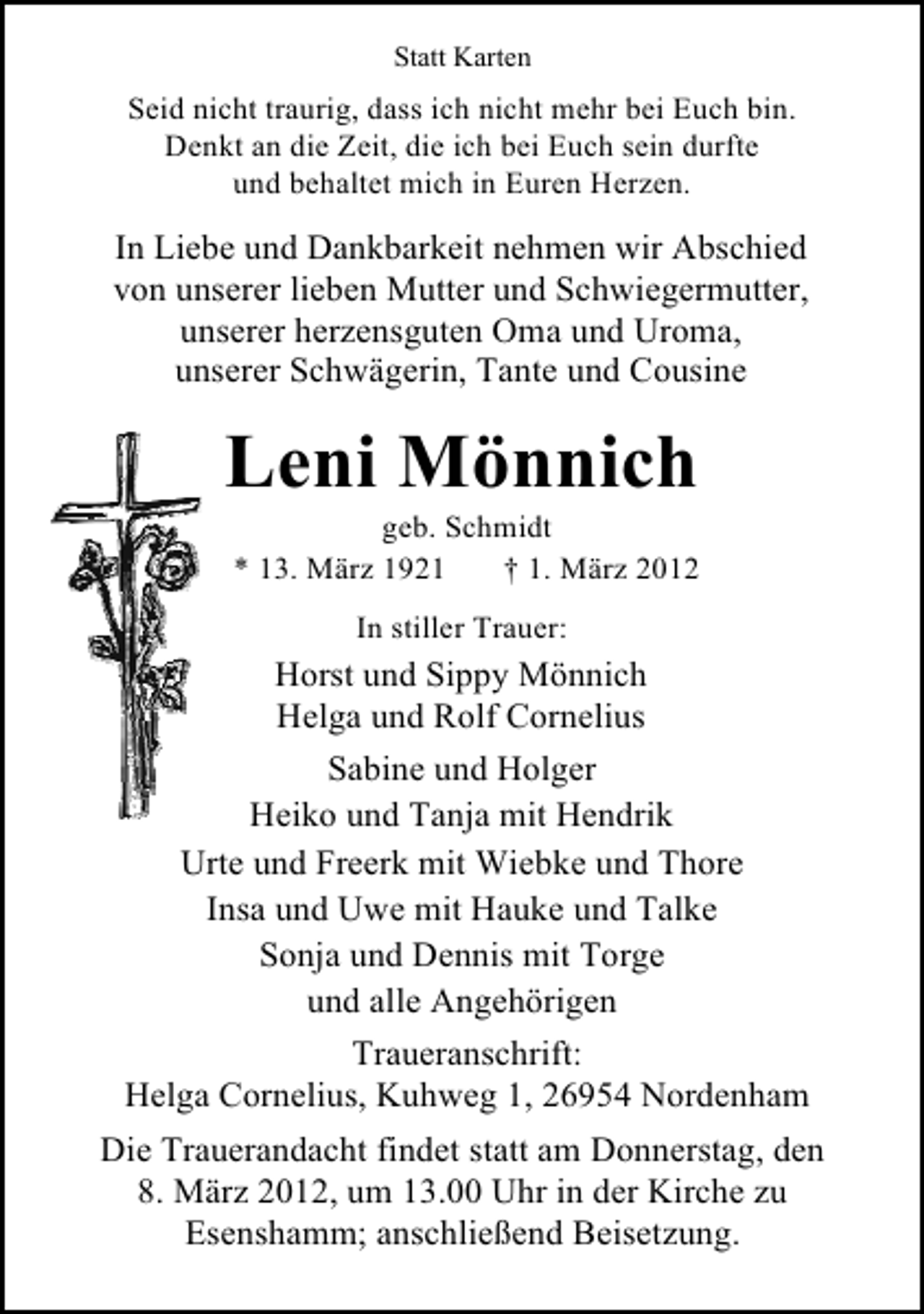 <p>Statt Karten</p><p>Seid nicht traurig, dass ich nicht mehr bei Euch bin.<br />Denkt an die Zeit, die ich bei Euch sein durfte<br />und behaltet mich in Euren Herzen.</p><p>In Liebe und Dankbarkeit nehmen wir Abschied<br />von unserer lieben Mutter und Schwiegermutter,<br />unserer herzensguten Oma und Uroma,<br />unserer Schwägerin, Tante und Cousine</p><p>Leni Mönnich<br />geb. Schmidt<br />* 13. März 1921<br />† 1. März 2012<br />In stiller Trauer:</p><p>Horst und Sippy Mönnich<br />Helga und Rolf Cornelius<br />Sabine und Holger<br />Heiko und Tanja mit Hendrik<br />Urte und Freerk mit Wiebke und Thore<br />Insa und Uwe mit Hauke und Talke<br />Sonja und Dennis mit Torge<br />und alle Angehörigen<br />Traueranschrift:<br />Helga Cornelius, Kuhweg 1, 26954 Nordenham<br />Die Trauerandacht findet statt am Donnerstag, den<br />8. März 2012, um 13.00 Uhr in der Kirche zu<br />Esenshamm; anschließend Beisetzung.</p>