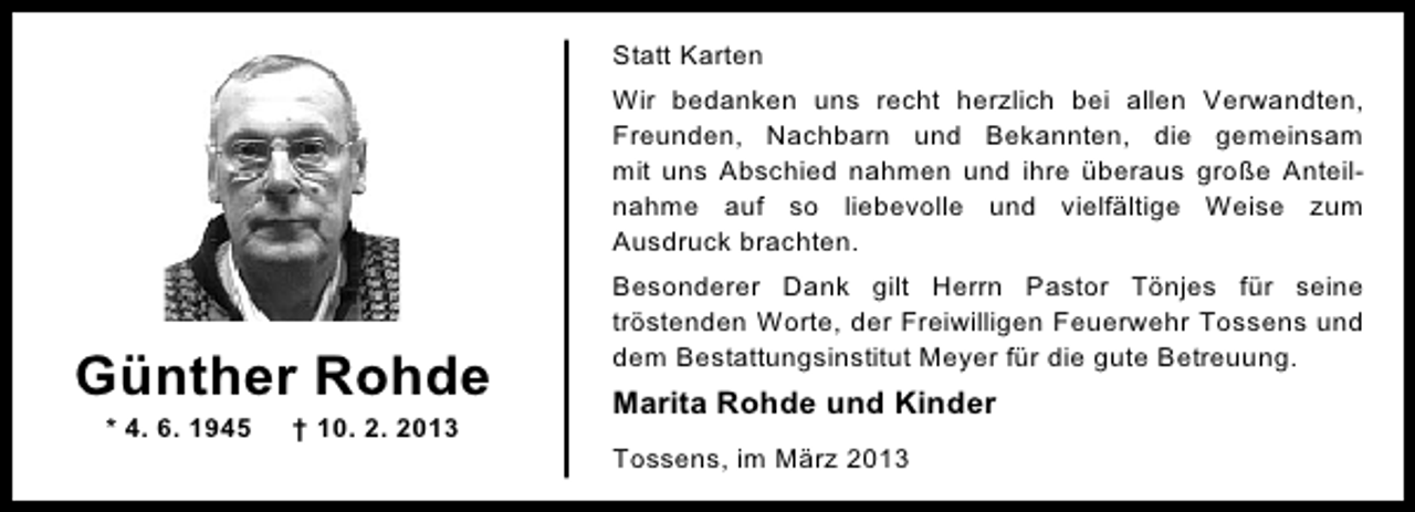 <p>Statt Karten<br />Wir bedanken uns recht herzlich bei allen Verwandten,<br />Freunden, Nachbarn und Bekannten, die gemeinsam<br />mit uns Abschied nahmen und ihre überaus große Anteilnahme auf so liebevolle und vielfältige Weise zum<br />Ausdruck brachten.</p><p>Günther Rohde<br />* 4. 6. 1945</p><p>† 10. 2. 2013</p><p>Besonderer Dank gilt Herrn Pastor Tönjes für seine<br />tröstenden Worte, der Freiwilligen Feuerwehr Tossens und<br />dem Bestattungsinstitut Meyer für die gute Betreuung.</p><p>Marita Rohde und Kinder<br />Tossens, im März 2013</p>