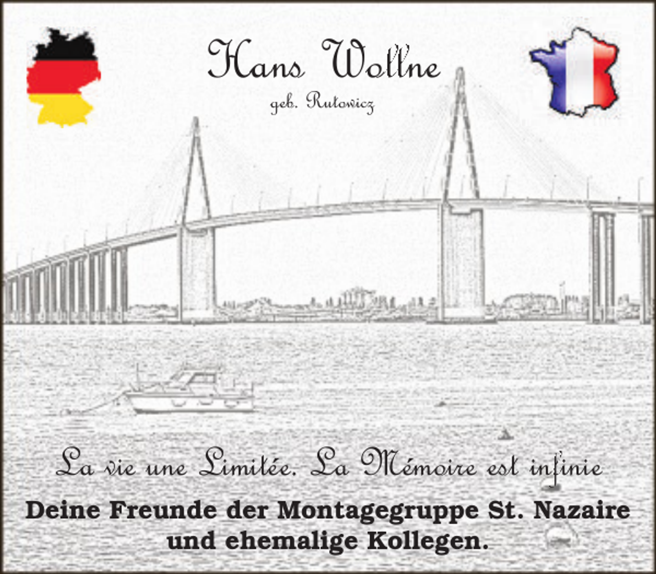 <p>Hans Wol<br />ollne<br />l<br />geb. Rutowicz</p><p>nfinie<br />La vie une Limitée. La Mémoire est inf<br />Deine Freunde der Montagegruppe St. Nazaire<br />und ehemalige Kollegen.</p>