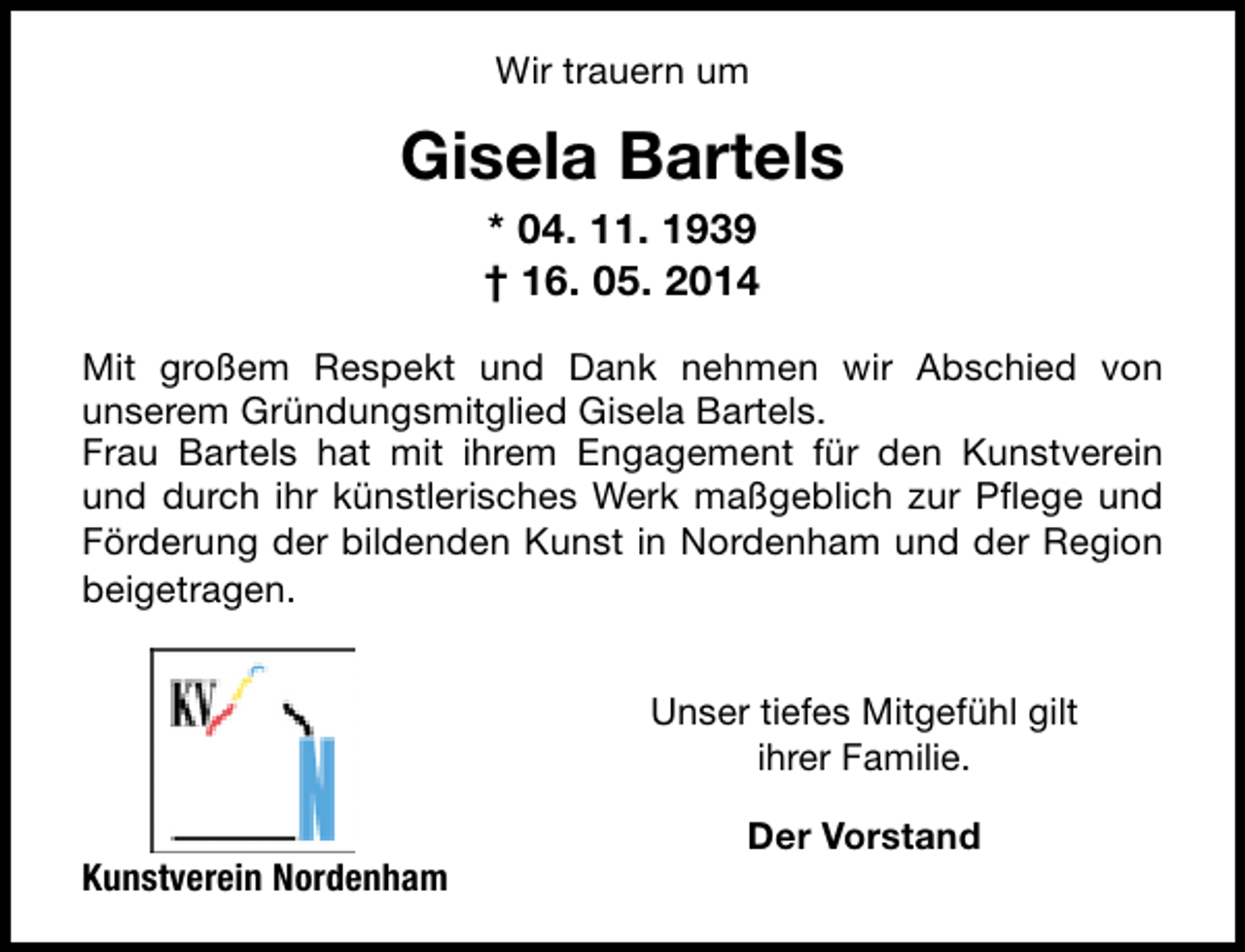 <p>Wir trauern um</p><p>Gisela Bartels<br />* 04. 11. 1939<br />† 16. 05. 2014<br />Mit großem Respekt und Dank nehmen wir Abschied von<br />unserem Gründungsmitglied Gisela Bartels.<br />Frau Bartels hat mit ihrem Engagement für den Kunstverein<br />und durch ihr künstlerisches Werk maßgeblich zur Pflege und<br />Förderung der bildenden Kunst in Nordenham und der Region<br />beigetragen.<br />Unser tiefes Mitgefühl gilt<br />ihrer Familie.<br />Kunstverein Nordenham</p><p>Der Vorstand</p>