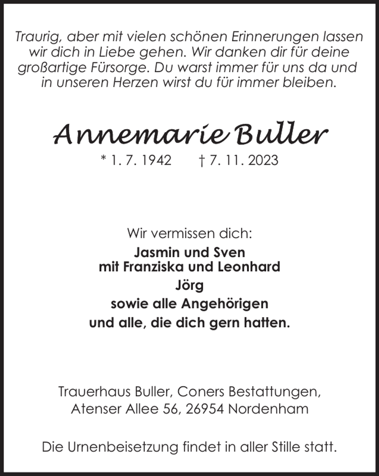<p>Traurig, aber mit vielen schönen Erinnerungen lassen<br />wir dich in Liebe gehen. Wir danken dir für deine<br />großartige Fürsorge. Du warst immer für uns da und<br />in unseren Herzen wirst du für immer bleiben.</p>
<p>* 1. 7. 1942</p>
<p>† 7. 11. 2023</p>
<p>Wir vermissen dich:<br />Jasmin und Sven<br />mit Franziska und Leonhard<br />Jörg<br />sowie alle Angehörigen<br />und alle, die dich gern hatten.</p>
<p>Trauerhaus Buller, Coners Bestattungen,<br />Atenser Allee 56, 26954 Nordenham<br />Die Urnenbeisetzung findet in aller Stille statt.</p>