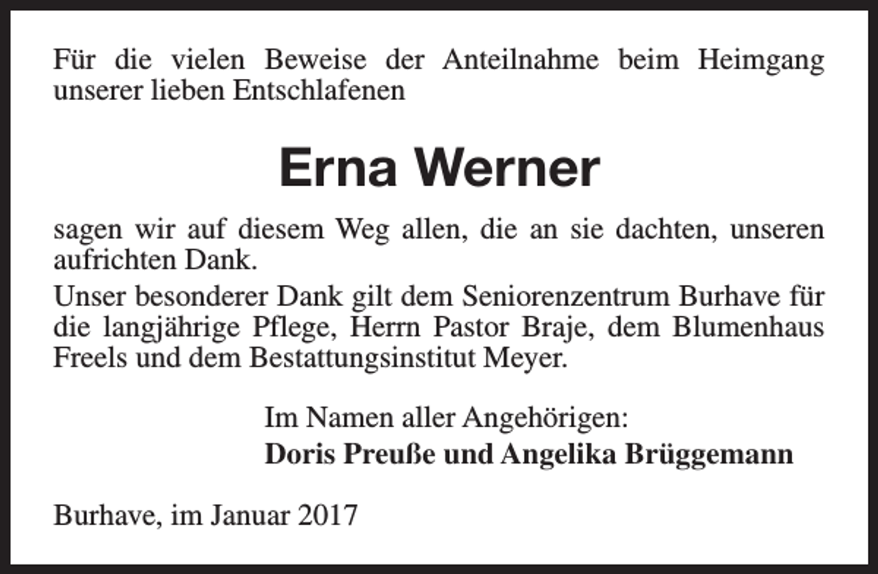 <p>Für die vielen Beweise der Anteilnahme beim Heimgang<br />unserer lieben Entschlafenen</p><p>Erna Werner<br />sagen wir auf diesem Weg allen, die an sie dachten, unseren<br />aufrichten Dank.<br />Unser besonderer Dank gilt dem Seniorenzentrum Burhave für<br />die langjährige Pflege, Herrn Pastor Braje, dem Blumenhaus<br />Freels und dem Bestattungsinstitut Meyer.<br />Im Namen aller Angehörigen:<br />Doris Preuße und Angelika Brüggemann<br />Burhave, im Januar 2017</p>