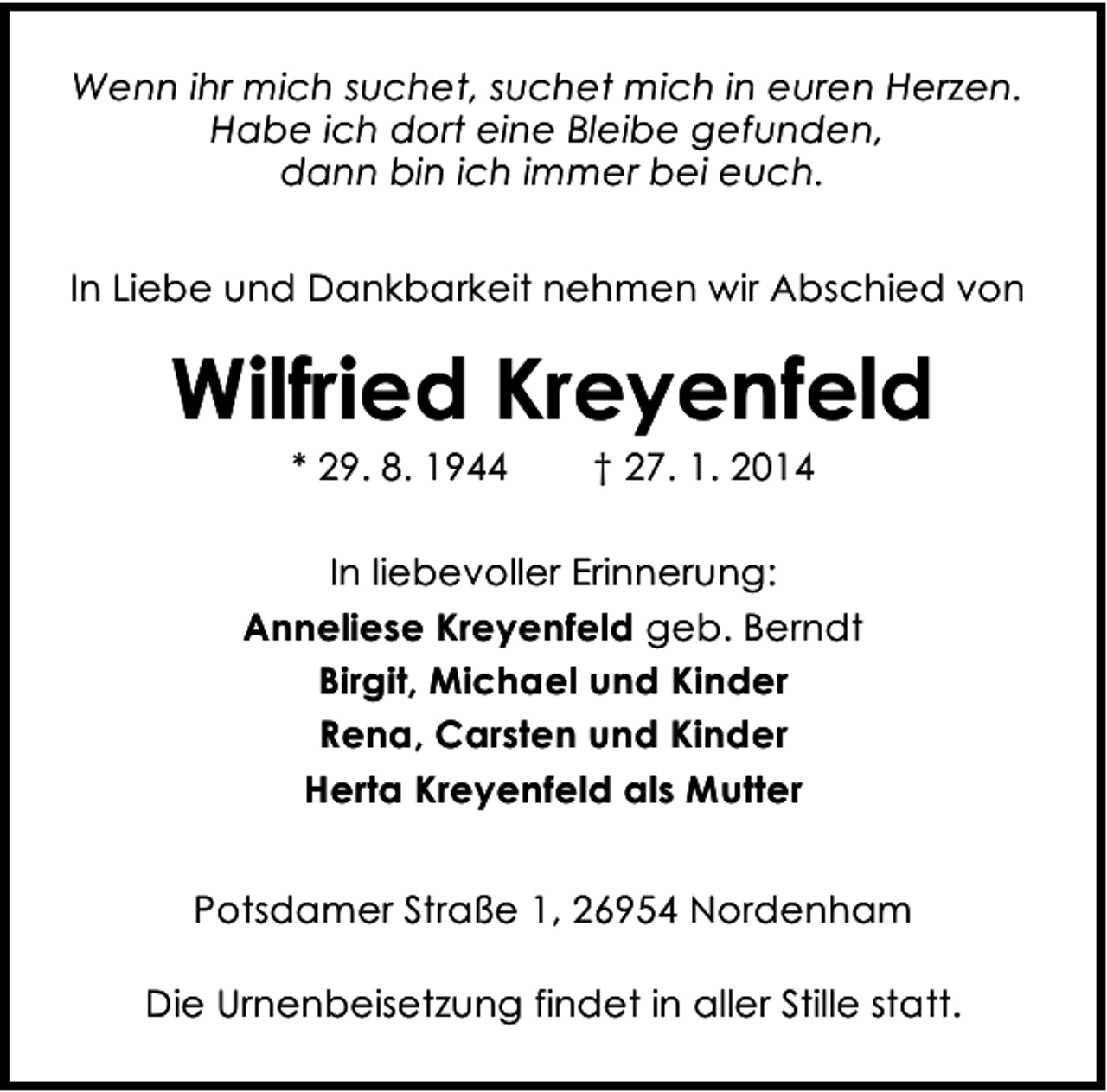 <p>Wenn ihr mich suchet, suchet mich in euren Herzen.<br />Habe ich dort eine Bleibe gefunden,<br />dann bin ich immer bei euch.<br />In Liebe und Dankbarkeit nehmen wir Abschied von</p><p>Wilfried Kreyenfeld<br />* 29. 8. 1944</p><p>† 27. 1. 2014</p><p>In liebevoller Erinnerung:<br />Anneliese Kreyenfeld geb. Berndt<br />Birgit, Michael und Kinder<br />Rena, Carsten und Kinder<br />Herta Kreyenfeld als Mutter<br />Potsdamer Straße 1, 26954 Nordenham<br />Die Urnenbeisetzung findet in aller Stille statt.</p>