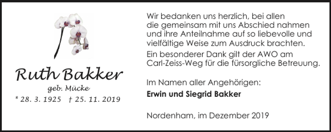<p>Ruth Bakker<br />geb. Mücke</p><p>* 28. 3. 1925</p><p>† 25. 11. 2019</p><p>Wir bedanken uns herzlich, bei allen<br />die gemeinsam mit uns Abschied nahmen<br />und ihre Anteilnahme auf so liebevolle und<br />vielfältige Weise zum Ausdruck brachten.<br />Ein besonderer Dank gilt der AWO am<br />Carl-Zeiss-Weg für die fürsorgliche Betreuung.</p><p>Im Namen aller Angehörigen:<br />Erwin und Siegrid Bakker<br />Nordenham, im Dezember 2019</p>