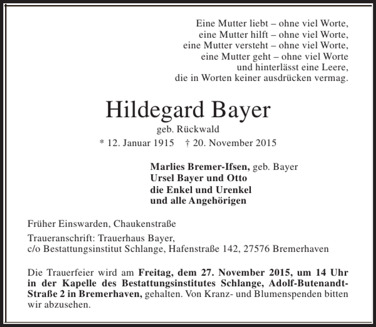 <p>Eine Mutter liebt – ohne viel Worte,<br />eine Mutter hilft – ohne viel Worte,<br />eine Mutter versteht – ohne viel Worte,<br />eine Mutter geht – ohne viel Worte<br />und hinterlässt eine Leere,<br />die in Worten keiner ausdrücken vermag.</p><p>Hildegard Bayer</p><p>geb. Rückwald<br />* 12. Januar 1915 † 20. November 2015<br />Marlies Bremer-Ifsen, geb. Bayer<br />Ursel Bayer und Otto<br />die Enkel und Urenkel<br />und alle Angehörigen<br />Früher Einswarden, Chaukenstraße<br />Traueranschrift: Trauerhaus Bayer,<br />c/o Bestattungsinstitut Schlange, Hafenstraße 142, 27576 Bremerhaven<br />Die Trauerfeier wird am Freitag, dem 27. November 2015, um 14 Uhr<br />in der Kapelle des Bestattungsinstitutes Schlange, Adolf-ButenandtStraße 2 in Bremerhaven, gehalten. Von Kranz- und Blumenspenden bitten<br />wir abzusehen.</p>