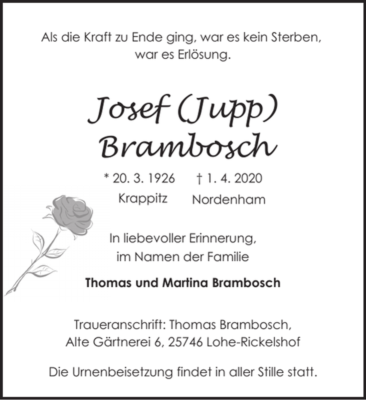 <p>Als die Kraft zu Ende ging, war es kein Sterben,<br />war es Erlösung.</p><p>Josef (Jupp)<br />Brambosch<br />* 20. 3. 1926</p><p>† 1. 4. 2020</p><p>Krappitz</p><p>Nordenham</p><p>In liebevoller Erinnerung,<br />im Namen der Familie<br />Thomas und Martina Brambosch<br />Traueranschrift: Thomas Brambosch,<br />Alte Gärtnerei 6, 25746 Lohe-Rickelshof</p><p>Die Urnenbeisetzung findet in aller Stille statt.</p>