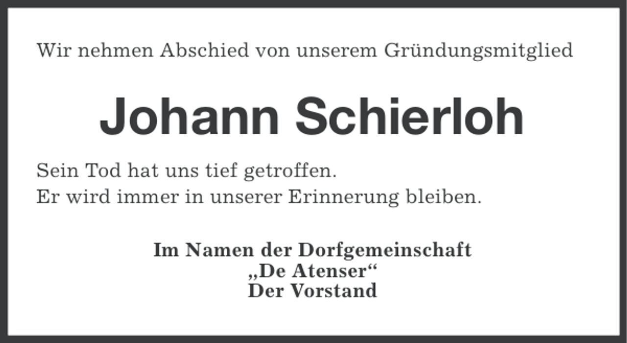 <p>Wir nehmen Abschied von unserem Gründungsmitglied</p><p>Johann Schierloh<br />Sein Tod hat uns tief getroffen.<br />Er wird immer in unserer Erinnerung bleiben.<br />Im Namen der Dorfgemeinschaft<br />„De Atenser“<br />Der Vorstand</p>