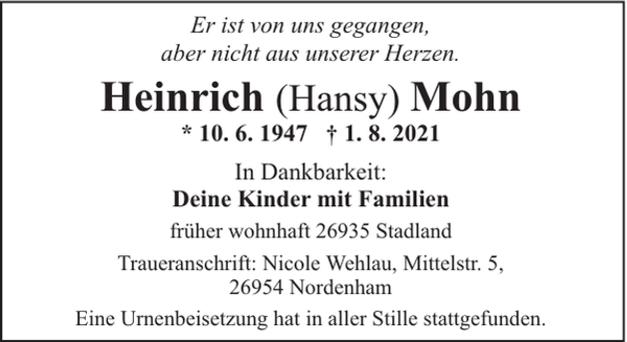 <p>Er ist von uns gegangen,<br />aber nicht aus unserer Herzen.</p><p>Heinrich (Hansy) Mohn<br />* 10. 6. 1947 † 1. 8. 2021</p><p>In Dankbarkeit:<br />Deine Kinder mit Familien<br />früher wohnhaft 26935 Stadland<br />Traueranschrift: Nicole Wehlau, Mittelstr. 5,<br />26954 Nordenham<br />Eine Urnenbeisetzung hat in aller Stille stattgefunden.</p>