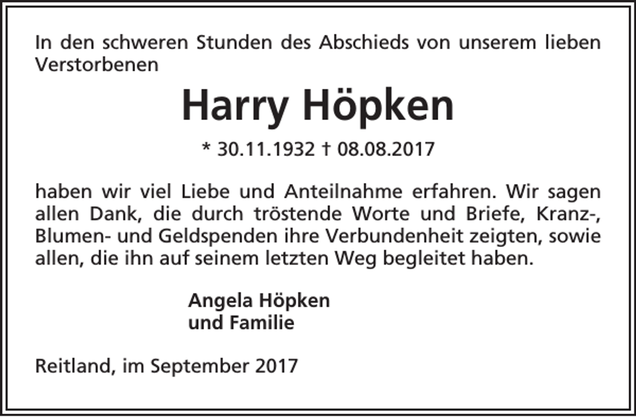 <p>In den schweren Stunden des Abschieds von unserem lieben<br />Verstorbenen</p><p>Harry Höpken<br />* 30.11.1932 † 08.08.2017<br />haben wir viel Liebe und Anteilnahme erfahren. Wir sagen<br />allen Dank, die durch tröstende Worte und Briefe, Kranz-,<br />Blumen- und Geldspenden ihre Verbundenheit zeigten, sowie<br />allen, die ihn auf seinem letzten Weg begleitet haben.<br />Angela Höpken<br />und Familie<br />Reitland, im September 2017</p>