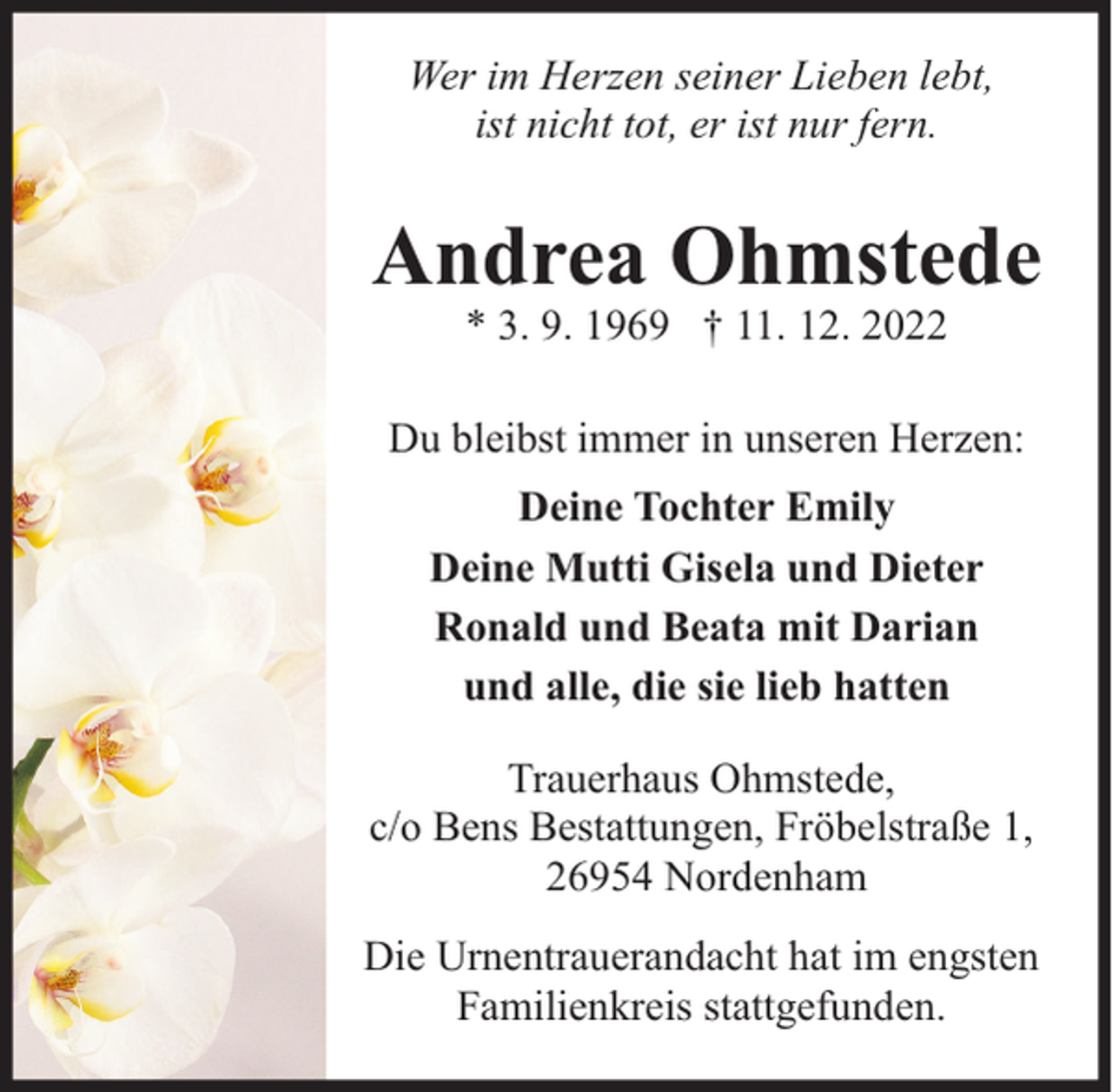 <p>Wer im Herzen seiner Lieben lebt,<br />ist nicht tot, er ist nur fern.</p><p>Andrea Ohmstede<br />* 3. 9. 1969 † 11. 12. 2022</p><p>Du bleibst immer in unseren Herzen:<br />Deine Tochter Emily<br />Deine Mutti Gisela und Dieter<br />Ronald und Beata mit Darian<br />und alle, die sie lieb hatten<br />Trauerhaus Ohmstede,<br />c/o Bens Bestattungen, Fröbelstraße 1,<br />26954 Nordenham<br />Die Urnentrauerandacht hat im engsten<br />Familienkreis stattgefunden.</p>