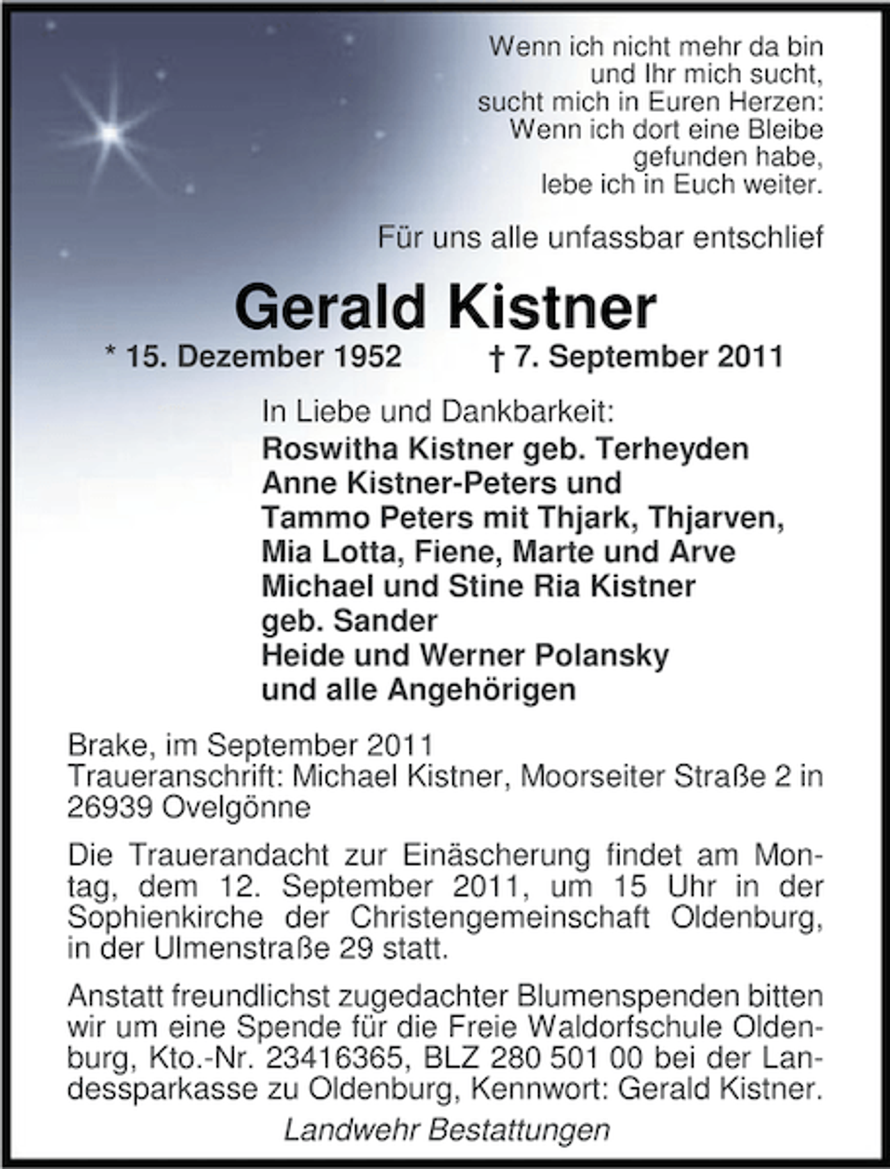 <p>Wenn ich nicht mehr da bin<br />und Ihr mich sucht,<br />sucht mich in Euren Herzen:<br />Wenn ich dort eine Bleibe<br />gefunden habe,<br />lebe ich in Euch weiter.</p><p>Für uns alle unfassbar entschlief</p><p>Gerald Kistner</p><p>* 15. Dezember 1952</p><p>† 7. September 2011</p><p>In Liebe und Dankbarkeit:<br />Roswitha Kistner geb. Terheyden<br />Anne Kistner-Peters und<br />Tammo Peters mit Thjark, Thjarven,<br />Mia Lotta, Fiene, Marte und Arve<br />Michael und Stine Ria Kistner<br />geb. Sander<br />Heide und Werner Polansky<br />und alle Angehörigen<br />Brake, im September 2011<br />Traueranschrift: Michael Kistner, Moorseiter Straße 2 in<br />26939 Ovelgönne<br />Die Trauerandacht zur Einäscherung findet am Montag, dem 12. September 2011, um 15 Uhr in der<br />Sophienkirche der Christengemeinschaft Oldenburg,<br />in der Ulmenstraße 29 statt.<br />Anstatt freundlichst zugedachter Blumenspenden bitten<br />wir um eine Spende für die Freie Waldorfschule Oldenburg, Kto.-Nr. 23416365, BLZ 280 501 00 bei der Landessparkasse zu Oldenburg, Kennwort: Gerald Kistner.<br />Landwehr Bestattungen</p>