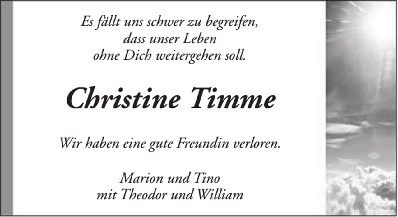 <p>Es fällt uns schwer zu begreifen,<br />dass unser Leben<br />ohne Dich weitergehen soll.</p><p>Christine Timme<br />Wir haben eine gute Freundin verloren.<br />Marion und Tino<br />mit Theodor und William</p>