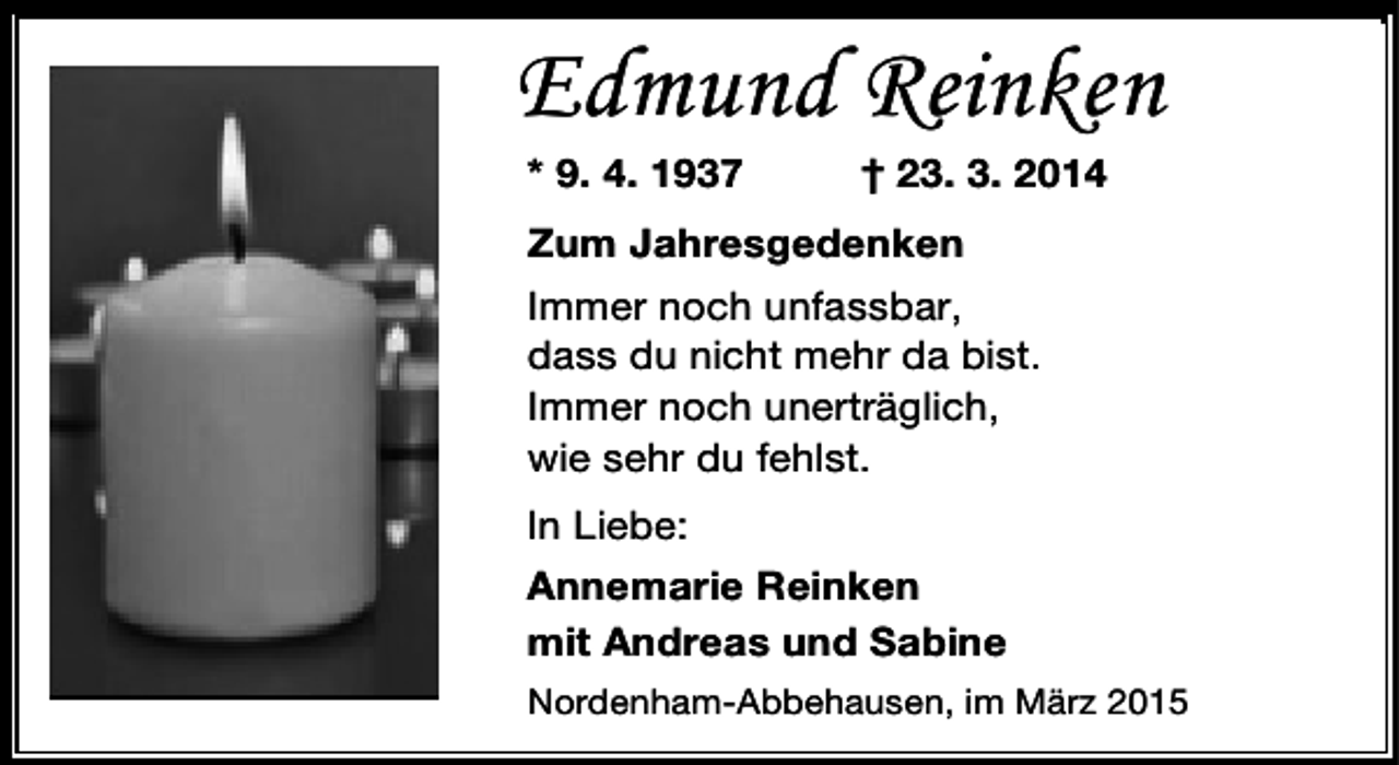 <p>Edmund Reinken<br />* 9. 4. 1937</p><p>† 23. 3. 2014</p><p>Zum Jahresgedenken<br />Immer noch unfassbar,<br />dass du nicht mehr da bist.<br />Immer noch unerträglich,<br />wie sehr du fehlst.<br />In Liebe:<br />Annemarie Reinken<br />mit Andreas und Sabine<br />Nordenham-Abbehausen, im März 2015</p>