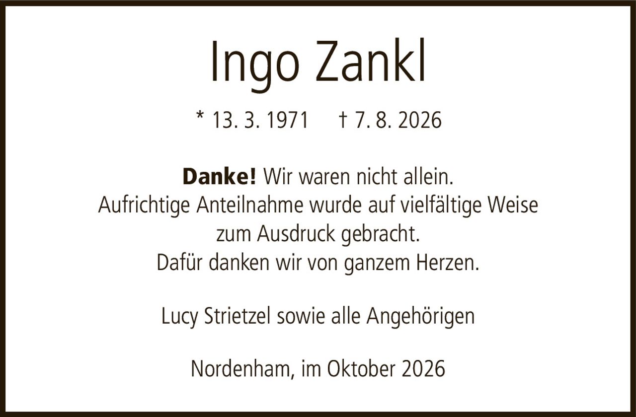 Ingo Zankl* 13. 3. 1971† 7. 8. 2026Lucy Strietzel sowie alle AngehörigenNordenham, im Oktober 2026Danke!Wir waren nicht allein.Aufrichtige Anteilnahme wurde auf vielfältige Weisezum Ausdruck gebracht.Dafür danken wir von ganzem Herzen.