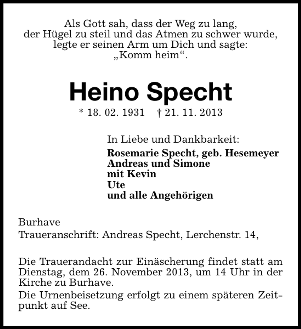<p>Als Gott sah, dass der Weg zu lang,<br />der Hügel zu steil und das Atmen zu schwer wurde,<br />legte er seinen Arm um Dich und sagte:<br />„Komm heim“.</p><p>Heino Specht<br />* 18. 02. 1931</p><p>† 21. 11. 2013</p><p>In Liebe und Dankbarkeit:<br />Rosemarie Specht, geb. Hesemeyer<br />Andreas und Simone<br />mit Kevin<br />Ute<br />und alle Angehörigen<br />Burhave<br />Traueranschrift: Andreas Specht, Lerchenstr. 14,<br />Die Trauerandacht zur Einäscherung findet statt am<br />Dienstag, dem 26. November 2013, um 14 Uhr in der<br />Kirche zu Burhave.<br />Die Urnenbeisetzung erfolgt zu einem späteren Zeitpunkt auf See.</p>