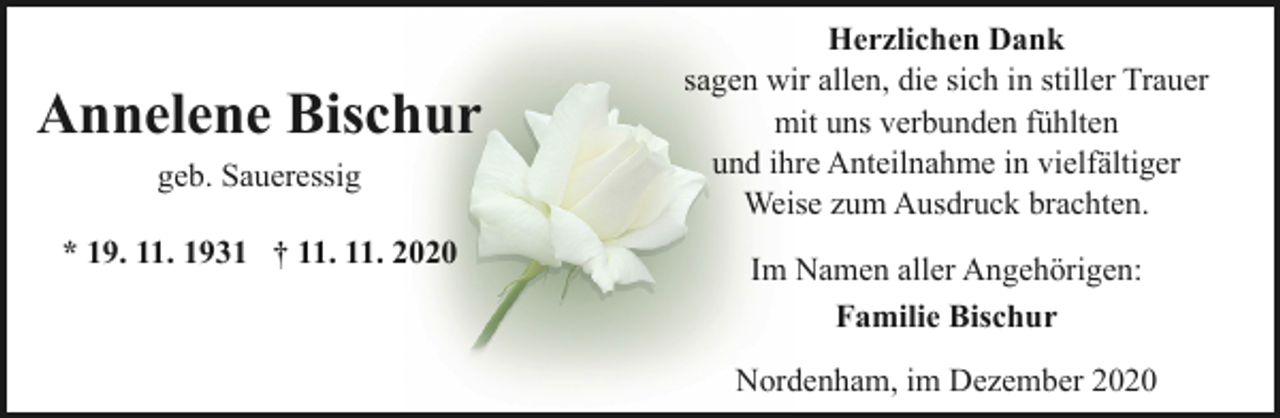 <p>Annelene Bischur<br />geb. Saueressig<br />* 19. 11. 1931 † 11. 11. 2020</p><p>Herzlichen Dank<br />sagen wir allen, die sich in stiller Trauer<br />mit uns verbunden fühlten<br />und ihre Anteilnahme in vielfältiger<br />Weise zum Ausdruck brachten.<br />Im Namen aller Angehörigen:<br />Familie Bischur<br />Nordenham, im Dezember 2020</p>