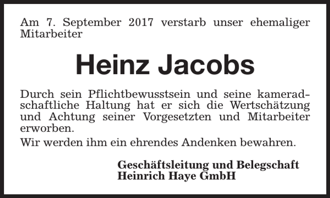 <p>Am 7. September 2017 verstarb unser ehemaliger<br />Mitarbeiter</p><p>Heinz Jacobs<br />Durch sein Pflichtbewusstsein und seine kameradschaftliche Haltung hat er sich die Wertschätzung<br />und Achtung seiner Vorgesetzten und Mitarbeiter<br />erworben.<br />Wir werden ihm ein ehrendes Andenken bewahren.<br />Geschäftsleitung und Belegschaft<br />Heinrich Haye GmbH</p>