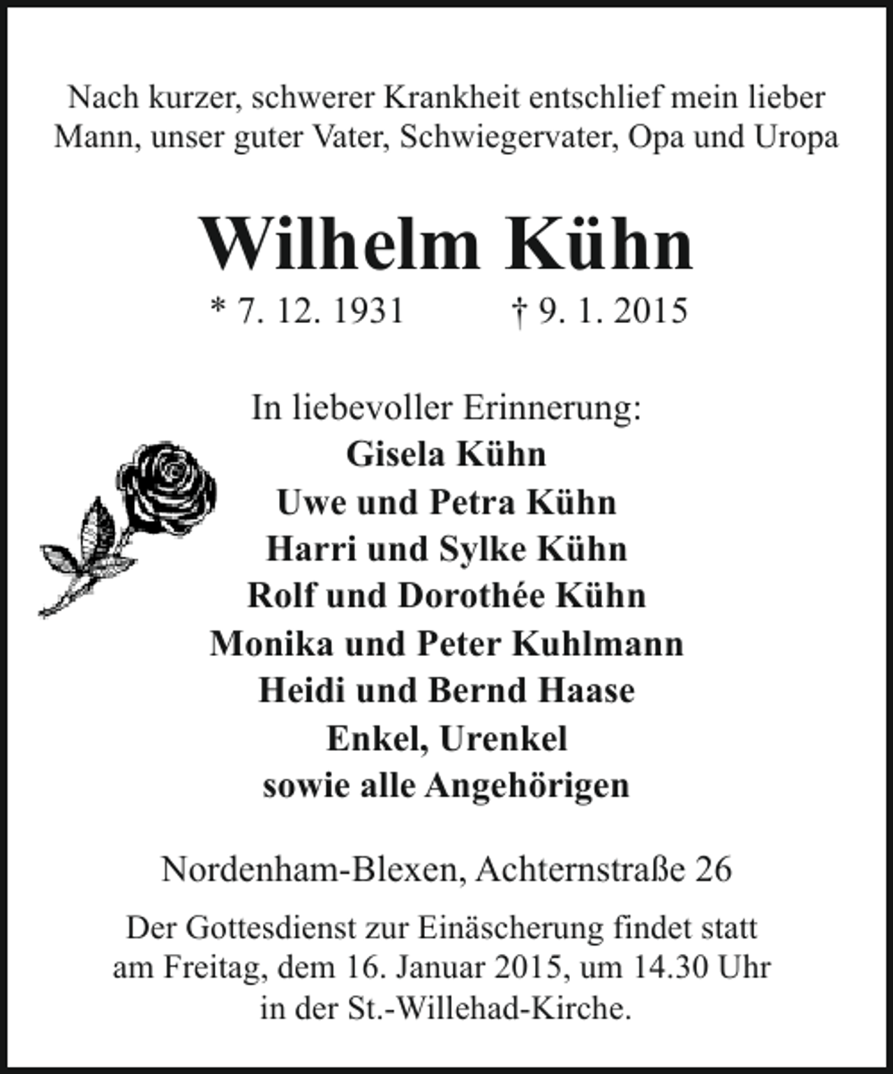 <p>Nach kurzer, schwerer Krankheit entschlief mein lieber<br />Mann, unser guter Vater, Schwiegervater, Opa und Uropa</p><p>Wilhelm Kühn<br />* 7. 12. 1931</p><p>† 9. 1. 2015</p><p>In liebevoller Erinnerung:<br />Gisela Kühn<br />Uwe und Petra Kühn<br />Harri und Sylke Kühn<br />Rolf und Dorothée Kühn<br />Monika und Peter Kuhlmann<br />Heidi und Bernd Haase<br />Enkel, Urenkel<br />sowie alle Angehörigen<br />Nordenham-Blexen, Achternstraße 26<br />Der Gottesdienst zur Einäscherung findet statt<br />am Freitag, dem 16. Januar 2015, um 14.30 Uhr<br />in der St.-Willehad-Kirche.</p>