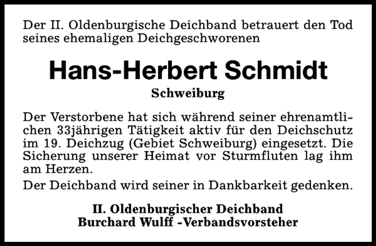 <p>Der II. Oldenburgische Deichband betrauert den Tod<br />seines ehemaligen Deichgeschworenen</p><p>Hans-Herbert Schmidt<br />Schweiburg</p><p>Der Verstorbene hat sich während seiner ehrenamtlichen 33jährigen Tätigkeit aktiv für den Deichschutz<br />im 19. Deichzug (Gebiet Schweiburg) eingesetzt. Die<br />Sicherung unserer Heimat vor Sturmfluten lag ihm<br />am Herzen.<br />Der Deichband wird seiner in Dankbarkeit gedenken.<br />II. Oldenburgischer Deichband<br />Burchard Wulff -Verbandsvorsteher</p>