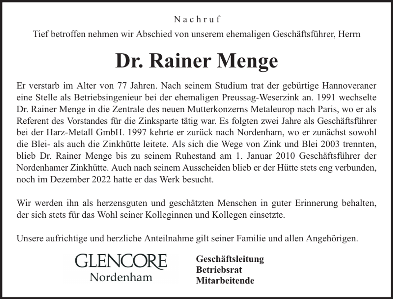 <p>Nachruf<br />Tief betroffen nehmen wir Abschied von unserem ehemaligen Geschäftsführer, Herrn</p><p>Dr. Rainer Menge<br />Er verstarb im Alter von 77 Jahren. Nach seinem Studium trat der gebürtige Hannoveraner<br />eine Stelle als Betriebsingenieur bei der ehemaligen Preussag-Weserzink an. 1991 wechselte<br />Dr. Rainer Menge in die Zentrale des neuen Mutterkonzerns Metaleurop nach Paris, wo er als<br />Referent des Vorstandes für die Zinksparte tätig war. Es folgten zwei Jahre als Geschäftsführer<br />bei der Harz-Metall GmbH. 1997 kehrte er zurück nach Nordenham, wo er zunächst sowohl<br />die Blei- als auch die Zinkhütte leitete. Als sich die Wege von Zink und Blei 2003 trennten,<br />blieb Dr. Rainer Menge bis zu seinem Ruhestand am 1. Januar 2010 Geschäftsführer der<br />Nordenhamer Zinkhütte. Auch nach seinem Ausscheiden blieb er der Hütte stets eng verbunden,<br />noch im Dezember 2022 hatte er das Werk besucht.<br />Wir werden ihn als herzensguten und geschätzten Menschen in guter Erinnerung behalten,<br />der sich stets für das Wohl seiner Kolleginnen und Kollegen einsetzte.<br />Unsere aufrichtige und herzliche Anteilnahme gilt seiner Familie und allen Angehörigen.<br />Geschäftsleitung<br />Betriebsrat<br />Mitarbeitende</p>