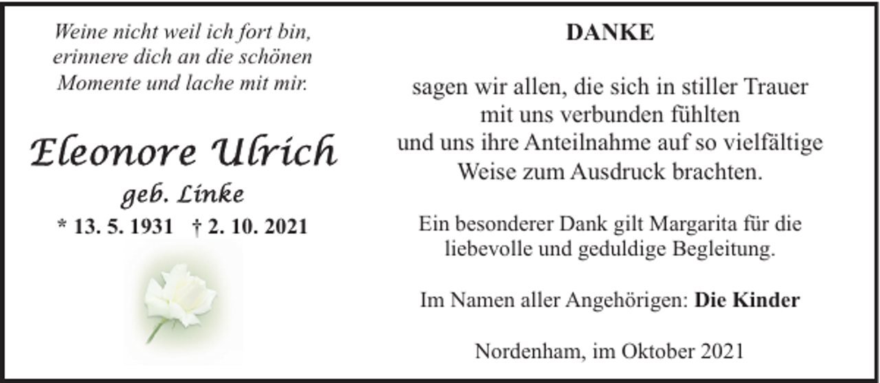 <p>Weine nicht weil ich fort bin,<br />erinnere dich an die schönen<br />Momente und lache mit mir.</p><p>* 13. 5. 1931 † 2. 10. 2021</p><p>DANKE<br />sagen wir allen, die sich in stiller Trauer<br />mit uns verbunden fühlten<br />und uns ihre Anteilnahme auf so vielfältige<br />Weise zum Ausdruck brachten.<br />Ein besonderer Dank gilt Margarita für die<br />liebevolle und geduldige Begleitung.<br />Im Namen aller Angehörigen: Die Kinder<br />Nordenham, im Oktober 2021</p>