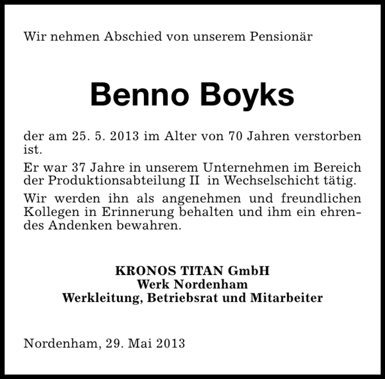 <p>Wir nehmen Abschied von unserem Pensionär</p><p>Benno Boyks<br />der am 25. 5. 2013 im Alter von 70 Jahren verstorben<br />ist.<br />Er war 37 Jahre in unserem Unternehmen im Bereich<br />der Produktionsabteilung II in Wechselschicht tätig.<br />Wir werden ihn als angenehmen und freundlichen<br />Kollegen in Erinnerung behalten und ihm ein ehrendes Andenken bewahren.<br />KRONOS TITAN GmbH<br />Werk Nordenham<br />Werkleitung, Betriebsrat und Mitarbeiter<br />Nordenham, 29. Mai 2013</p>