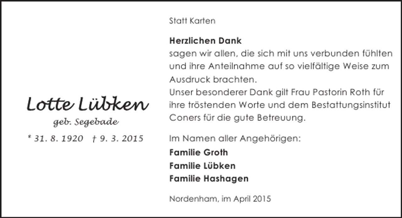 <p>Statt Karten</p><p>geb. Segebade<br />* 31. 8. 1920</p><p>† 9. 3. 2015</p><p>Herzlichen Dank<br />sagen wir allen, die sich mit uns verbunden fühlten<br />und ihre Anteilnahme auf so vielfältige Weise zum<br />Ausdruck brachten.<br />Unser besonderer Dank gilt Frau Pastorin Roth für<br />ihre tröstenden Worte und dem Bestattungsinstitut<br />Coners für die gute Betreuung.<br />Im Namen aller Angehörigen:<br />Familie Groth<br />Familie Lübken<br />Familie Hashagen<br />Nordenham, im April 2015</p>