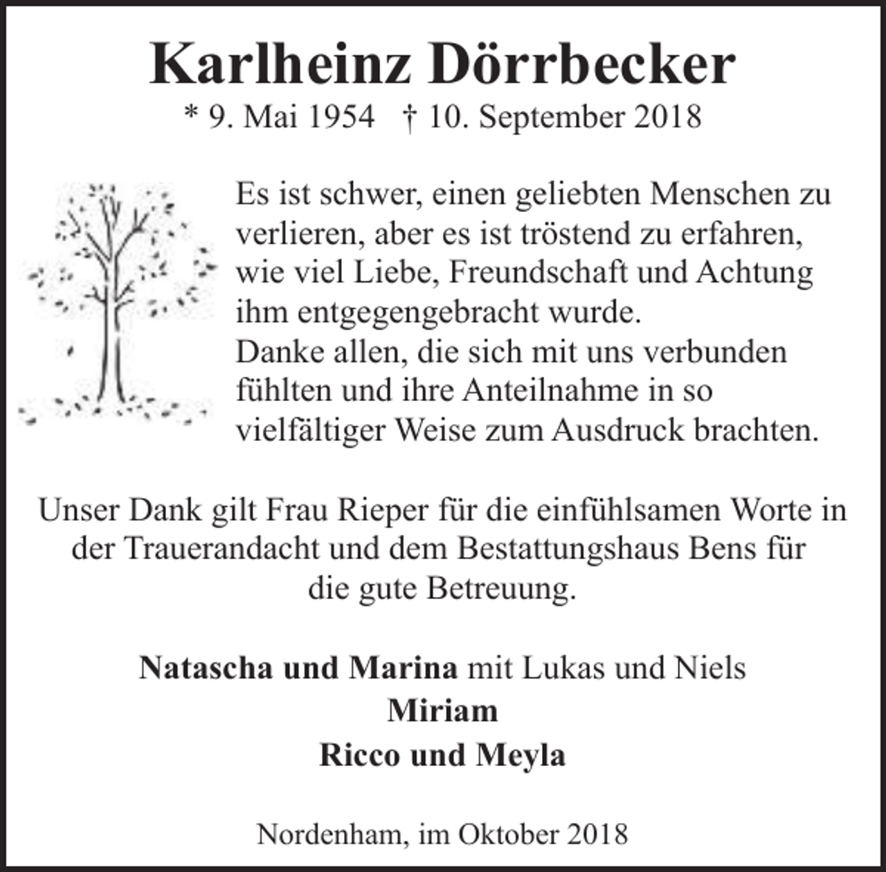 <p>Karlheinz Dörrbecker<br />* 9. Mai 1954 † 10. September 2018</p><p>Es ist schwer, einen geliebten Menschen zu<br />verlieren, aber es ist tröstend zu erfahren,<br />wie viel Liebe, Freundschaft und Achtung<br />ihm entgegengebracht wurde.<br />Danke allen, die sich mit uns verbunden<br />fühlten und ihre Anteilnahme in so<br />vielfältiger Weise zum Ausdruck brachten.<br />Unser Dank gilt Frau Rieper für die einfühlsamen Worte in<br />der Trauerandacht und dem Bestattungshaus Bens für<br />die gute Betreuung.<br />Natascha und Marina mit Lukas und Niels<br />Miriam<br />Ricco und Meyla<br />Nordenham, im Oktober 2018</p>