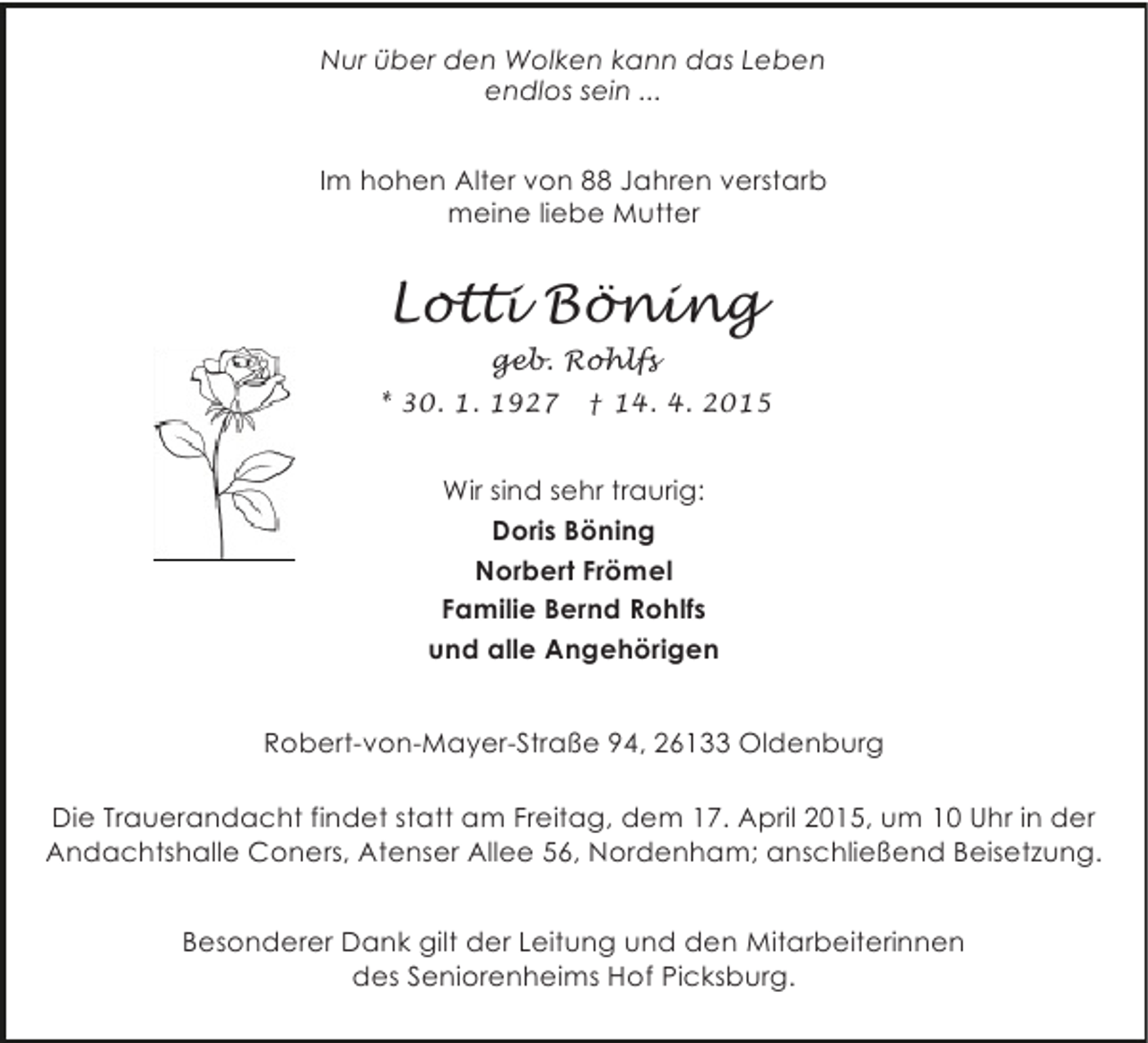 <p>Nur über den Wolken kann das Leben<br />endlos sein ...<br />Im hohen Alter von 88 Jahren verstarb<br />meine liebe Mutter</p><p>Lotti Böning<br />geb. Rohlfs<br />* 30. 1. 1927</p><p>† 14. 4. 2015</p><p>Wir sind sehr traurig:<br />Doris Böning<br />Norbert Frömel<br />Familie Bernd Rohlfs<br />und alle Angehörigen<br />Robert-von-Mayer-Straße 94, 26133 Oldenburg<br />Die Trauerandacht findet statt am Freitag, dem 17. April 2015, um 10 Uhr in der<br />Andachtshalle Coners, Atenser Allee 56, Nordenham; anschließend Beisetzung.<br />Besonderer Dank gilt der Leitung und den Mitarbeiterinnen<br />des Seniorenheims Hof Picksburg.</p>