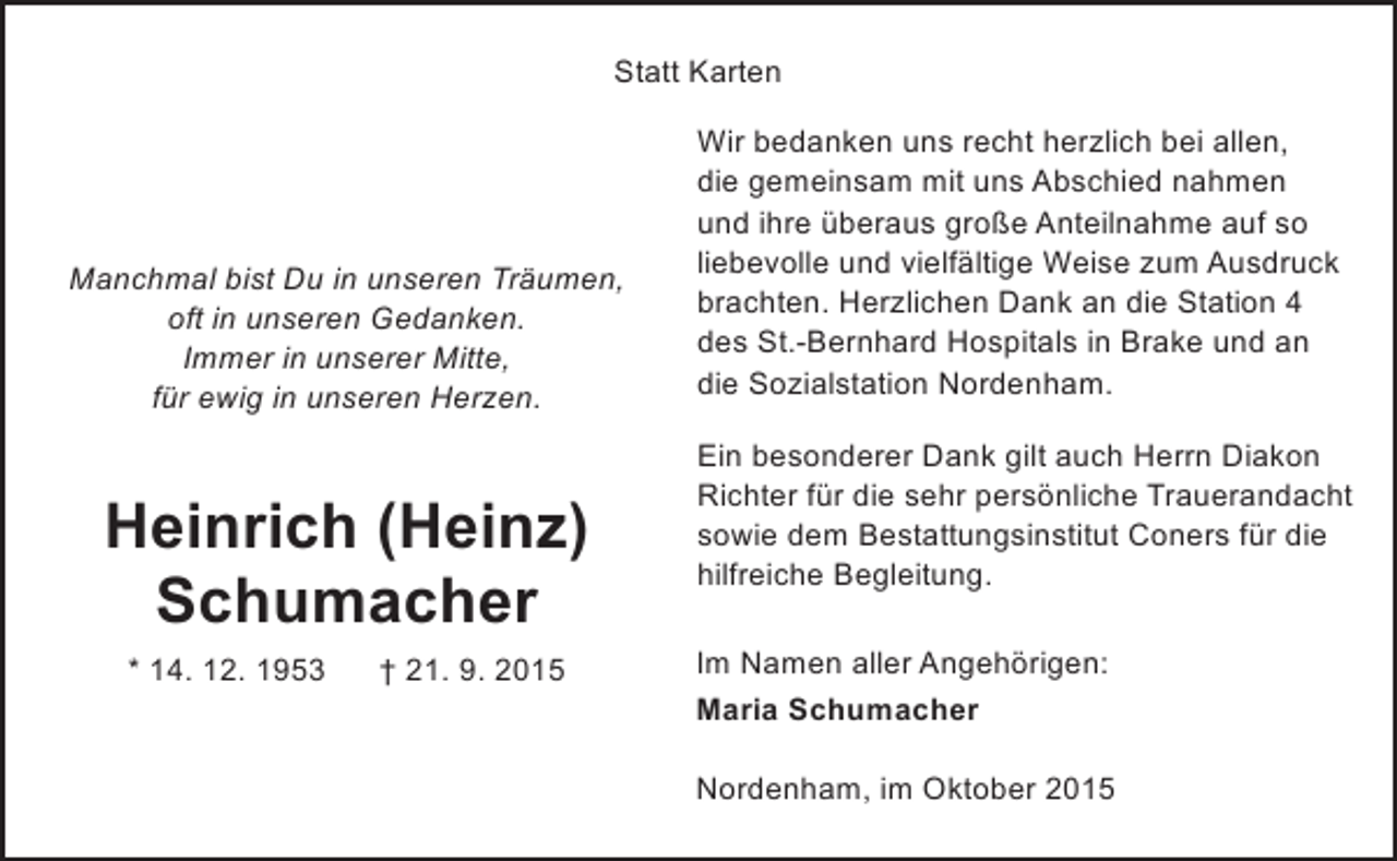 <p>Statt Karten</p><p>Manchmal bist Du in unseren Träumen,<br />oft in unseren Gedanken.<br />Immer in unserer Mitte,<br />für ewig in unseren Herzen.</p><p>Heinrich (Heinz)<br />Schumacher<br />* 14. 12. 1953</p><p>† 21. 9. 2015</p><p>Wir bedanken uns recht herzlich bei allen,<br />die gemeinsam mit uns Abschied nahmen<br />und ihre überaus große Anteilnahme auf so<br />liebevolle und vielfältige Weise zum Ausdruck<br />brachten. Herzlichen Dank an die Station 4<br />des St.-Bernhard Hospitals in Brake und an<br />die Sozialstation Nordenham.<br />Ein besonderer Dank gilt auch Herrn Diakon<br />Richter für die sehr persönliche Trauerandacht<br />sowie dem Bestattungsinstitut Coners für die<br />hilfreiche Begleitung.<br />Im Namen aller Angehörigen:<br />Maria Schumacher<br />Nordenham, im Oktober 2015</p>