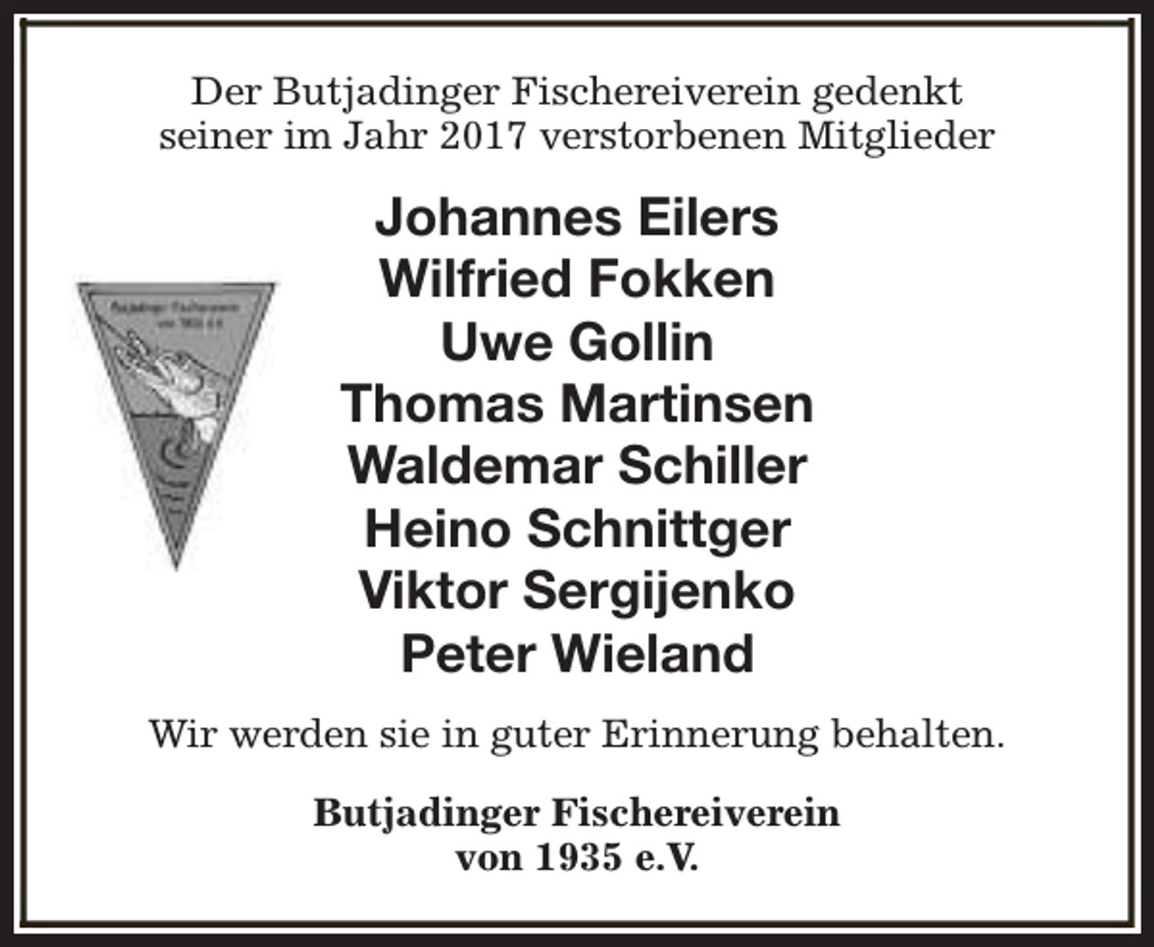<p>Der Butjadinger Fischereiverein gedenkt<br />seiner im Jahr 2017 verstorbenen Mitglieder</p><p>Johannes Eilers<br />Wilfried Fokken<br />Uwe Gollin<br />Thomas Martinsen<br />Waldemar Schiller<br />Heino Schnittger<br />Viktor Sergijenko<br />Peter Wieland<br />Wir werden sie in guter Erinnerung behalten.<br />Butjadinger Fischereiverein<br />von 1935 e.V.</p>