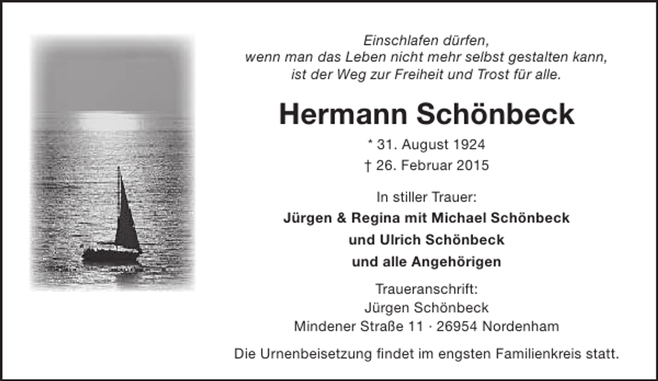 <p>Einschlafen dürfen,<br />wenn man das Leben nicht mehr selbst gestalten kann,<br />ist der Weg zur Freiheit und Trost für alle.</p><p>Hermann Schönbeck<br />* 31. August 1924<br />† 26. Februar 2015</p><p>In stiller Trauer:<br />Jürgen &amp; Regina mit Michael Schönbeck<br />und Ulrich Schönbeck<br />und alle Angehörigen<br />Traueranschrift:<br />Jürgen Schönbeck<br />Mindener Straße 11 · 26954 Nordenham<br />Die Urnenbeisetzung findet im engsten Familienkreis statt.</p>