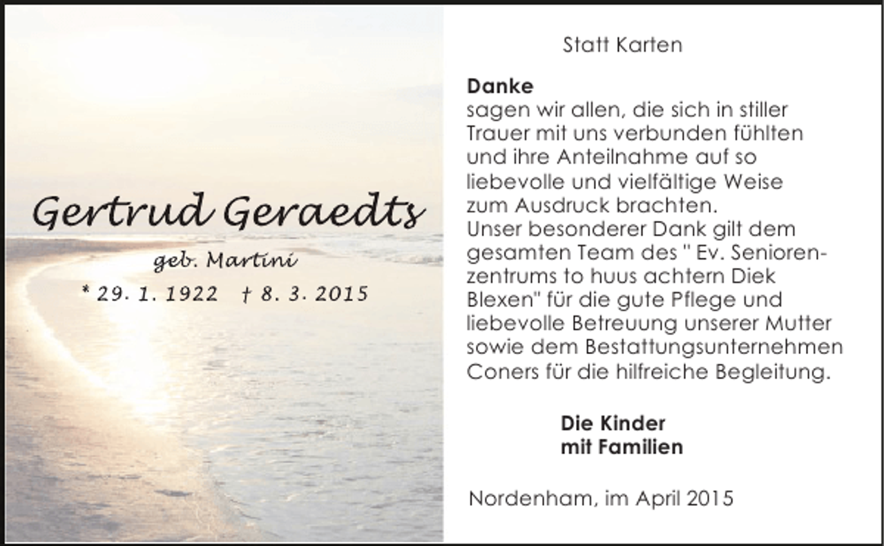 <p>Statt Karten</p><p>Gert ud Geraedt<br />ert d eraedts<br />rtrud<br />r edt<br />geb<br />geb Martini<br />eb. artin<br />rtini<br />* 29. 1. 1922</p><p>† 8. 3. 2015</p><p>Danke<br />sagen wir allen, die sich in stiller<br />Trauer mit uns verbunden fühlten<br />und ihre Anteilnahme auf so<br />liebevolle und vielfältige Weise<br />zum Ausdruck brachten.<br />Unser besonderer Dank gilt dem<br />gesamten Team des " Ev. Seniorenzentrums to huus achtern Diek<br />Blexen" für die gute Pflege und<br />liebevolle Betreuung unserer Mutter<br />sowie dem Bestattungsunternehmen<br />Coners für die hilfreiche Begleitung.<br />Die Kinder<br />mit Familien<br />Nordenham, im April 2015</p>