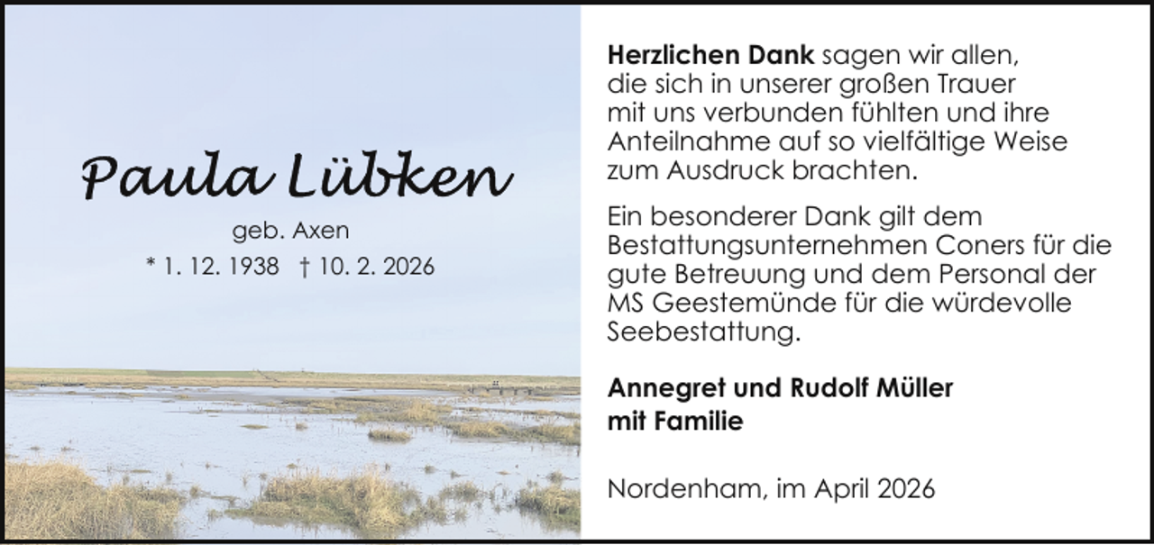 <p>Herzlichen Dank sagen wir allen,<br />die sich in unserer großen Trauer<br />mit uns verbunden fühlten und ihre<br />Anteilnahme auf so vielfältige Weise<br />zum Ausdruck brachten.<br />geb. Axen<br />* 1. 12. 1938 † 10. 2. 2026</p>
<p>Ein besonderer Dank gilt dem<br />Bestattungsunternehmen Coners für die<br />gute Betreuung und dem Personal der<br />MS Geestemünde für die würdevolle<br />Seebestattung.<br />Annegret und Rudolf Müller<br />mit Familie<br />Nordenham, im April 2026</p>