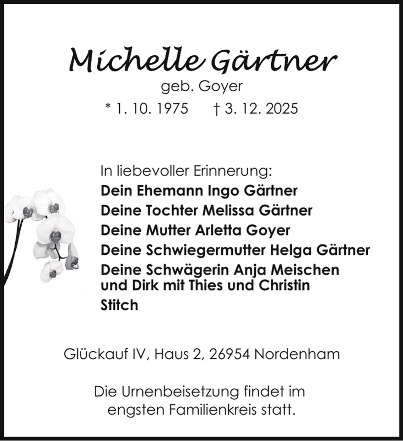 <p>geb. Goyer<br />* 1. 10. 1975</p>
<p>† 3. 12. 2025</p>
<p>In liebevoller Erinnerung:<br />Dein Ehemann Ingo Gärtner<br />Deine Tochter Melissa Gärtner<br />Deine Mutter Arletta Goyer<br />Deine Schwiegermutter Helga Gärtner<br />Deine Schwägerin Anja Meischen<br />und Dirk mit Thies und Christin<br />Stitch<br />Glückauf IV, Haus 2, 26954 Nordenham<br />Die Urnenbeisetzung findet im<br />engsten Familienkreis statt.</p>