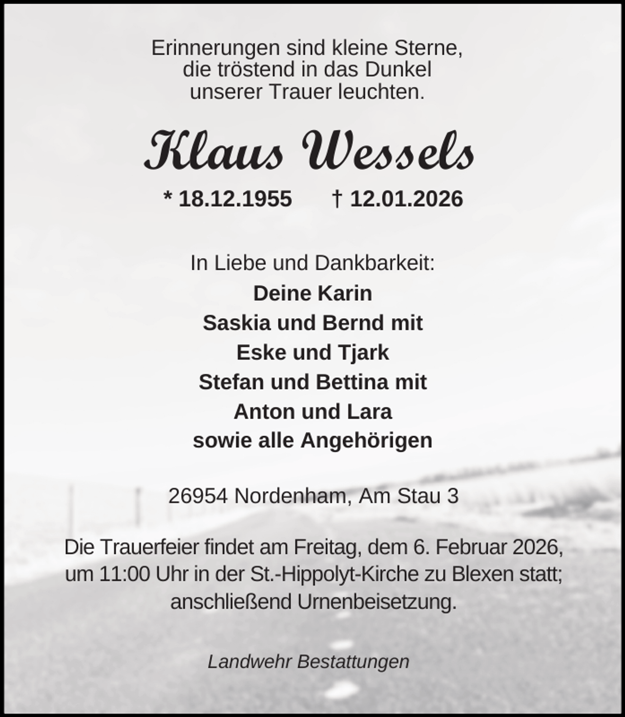 <p>Erinnerungen sind kleine Sterne,<br />die tröstend in das Dunkel<br />unserer Trauer leuchten.</p><p>Klaus Wessels<br />* 18.12.1955</p><p>† 12.01.2026</p><p>In Liebe und Dankbarkeit:<br />Deine Karin<br />Saskia und Bernd mit<br />Eske und Tjark<br />Stefan und Bettina mit<br />Anton und Lara<br />sowie alle Angehörigen<br />26954 Nordenham, Am Stau 3<br />Die Trauerfeier findet am Freitag, dem 6. Februar 2026,<br />um 11:00 Uhr in der St.-Hippolyt-Kirche zu Blexen statt;<br />anschließend Urnenbeisetzung.<br />Landwehr Bestattungen</p>