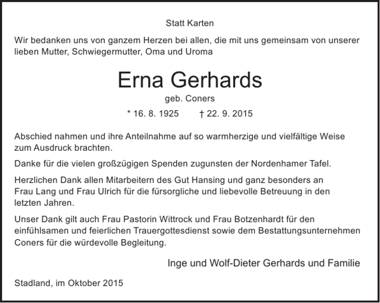 <p>Statt Karten<br />Wir bedanken uns von ganzem Herzen bei allen, die mit uns gemeinsam von unserer<br />lieben Mutter, Schwiegermutter, Oma und Uroma</p><p>Erna Gerhards<br />geb. Coners</p><p>* 16. 8. 1925</p><p>† 22. 9. 2015</p><p>Abschied nahmen und ihre Anteilnahme auf so warmherzige und vielfältige Weise<br />zum Ausdruck brachten.<br />Danke für die vielen großzügigen Spenden zugunsten der Nordenhamer Tafel.<br />Herzlichen Dank allen Mitarbeitern des Gut Hansing und ganz besonders an<br />Frau Lang und Frau Ulrich für die fürsorgliche und liebevolle Betreuung in den<br />letzten Jahren.<br />Unser Dank gilt auch Frau Pastorin Wittrock und Frau Botzenhardt für den<br />einfühlsamen und feierlichen Trauergottesdienst sowie dem Bestattungsunternehmen<br />Coners für die würdevolle Begleitung.</p><p>Inge und Wolf-Dieter Gerhards und Familie<br />Stadland, im Oktober 2015</p>