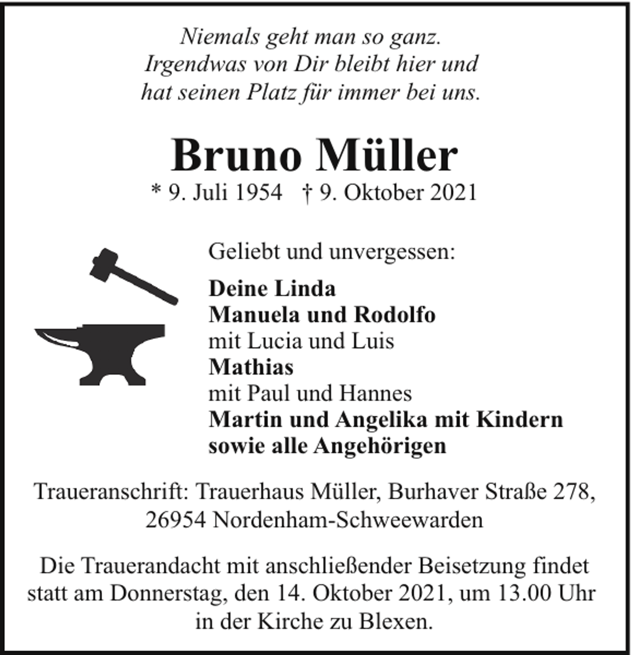 <p>Niemals geht man so ganz.<br />Irgendwas von Dir bleibt hier und<br />hat seinen Platz für immer bei uns.</p><p>Bruno Müller</p><p>* 9. Juli 1954 † 9. Oktober 2021<br />Geliebt und unvergessen:<br />Deine Linda<br />Manuela und Rodolfo<br />mit Lucia und Luis<br />Mathias<br />mit Paul und Hannes<br />Martin und Angelika mit Kindern<br />sowie alle Angehörigen<br />Traueranschrift: Trauerhaus Müller, Burhaver Straße 278,<br />26954 Nordenham-Schweewarden<br />Die Trauerandacht mit anschließender Beisetzung findet<br />statt am Donnerstag, den 14. Oktober 2021, um 13.00 Uhr<br />in der Kirche zu Blexen.</p>