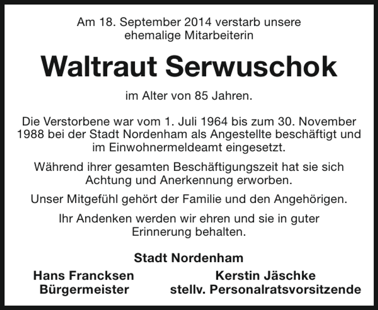 <p>Am 18. September 2014 verstarb unsere<br />ehemalige Mitarbeiterin</p><p>Waltraut Serwuschok<br />im Alter von 85 Jahren.<br />Die Verstorbene war vom 1. Juli 1964 bis zum 30. November<br />1988 bei der Stadt Nordenham als Angestellte beschäftigt und<br />im Einwohnermeldeamt eingesetzt.<br />Während ihrer gesamten Beschäftigungszeit hat sie sich<br />Achtung und Anerkennung erworben.<br />Unser Mitgefühl gehört der Familie und den Angehörigen.<br />Ihr Andenken werden wir ehren und sie in guter<br />Erinnerung behalten.</p><p>Stadt Nordenham<br />Hans Francksen<br />Kerstin Jäschke<br />Bürgermeister<br />stellv. Personalratsvorsitzende</p>