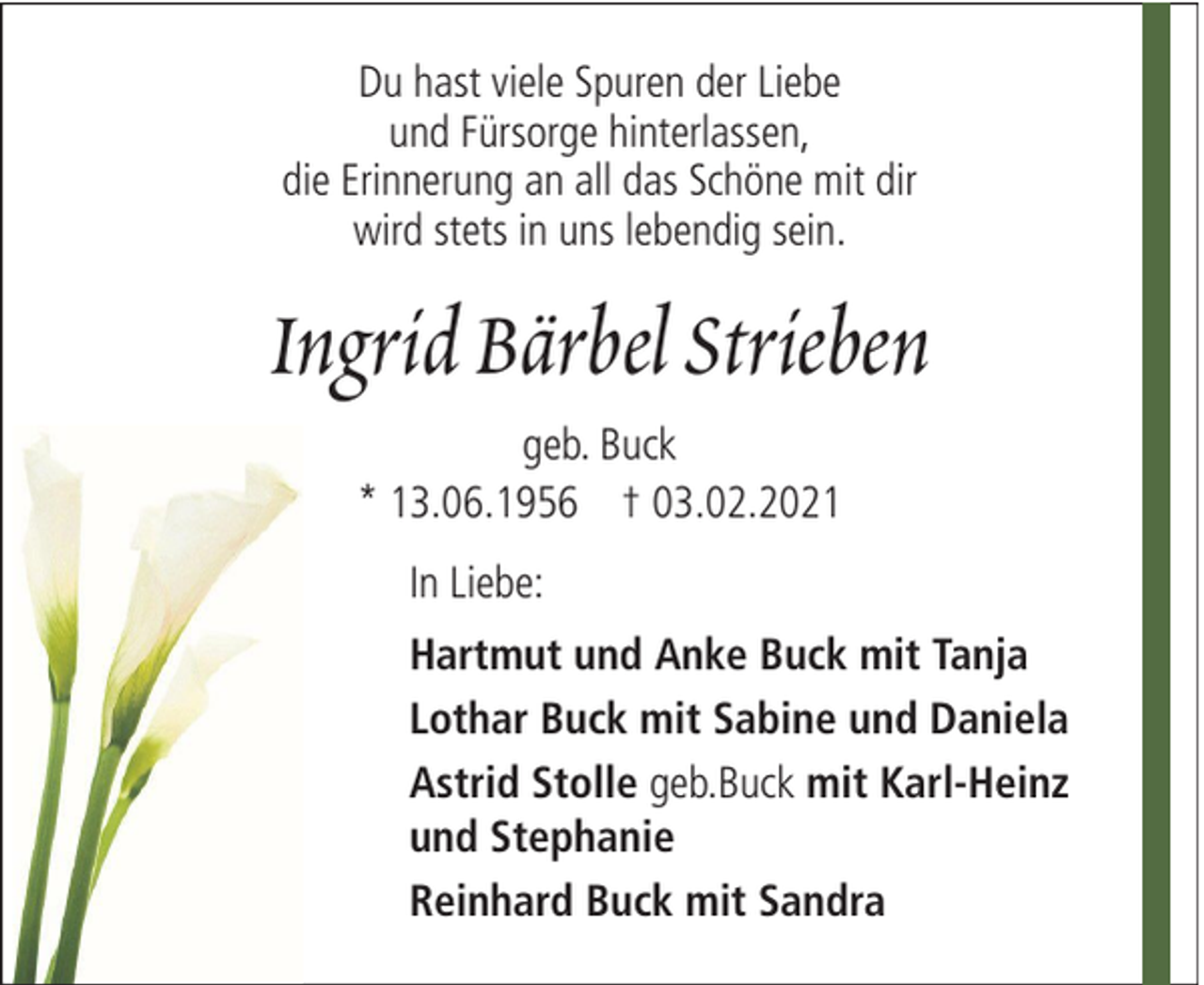 <p>Du hast viele Spuren der Liebe<br />und Fürsorge hinterlassen,<br />die Erinnerung an all das Schöne mit dir<br />wird stets in uns lebendig sein.</p><p>Ingrid Bärbel Strieben<br />geb. Buck<br />* 13.06.1956 † 03.02.2021<br />In Liebe:<br />Hartmut und Anke Buck mit Tanja<br />Lothar Buck mit Sabine und Daniela<br />Astrid Stolle geb.Buck mit Karl-Heinz<br />und Stephanie<br />Reinhard Buck mit Sandra</p>