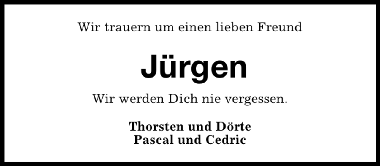 <p>Wir trauern um einen lieben Freund</p><p>Jürgen<br />Wir werden Dich nie vergessen.<br />Thorsten und Dörte<br />Pascal und Cedric</p>