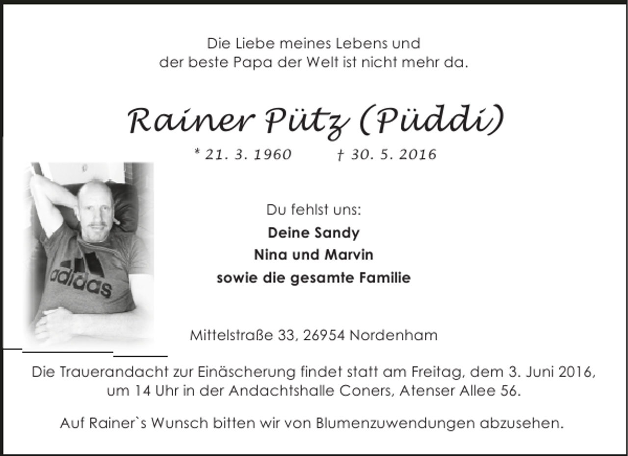 <p>Die Liebe meines Lebens und<br />der beste Papa der Welt ist nicht mehr da.</p><p>Rainer Pütz (Püddi)<br />* 21. 3. 1960</p><p>† 30. 5. 2016</p><p>Du fehlst uns:<br />Deine Sandy<br />Nina und Marvin<br />sowie die gesamte Familie<br />Mittelstraße 33, 26954 Nordenham<br />Die Trauerandacht zur Einäscherung findet statt am Freitag, dem 3. Juni 2016,<br />um 14 Uhr in der Andachtshalle Coners, Atenser Allee 56.<br />Auf Rainer`s Wunsch bitten wir von Blumenzuwendungen abzusehen.</p>