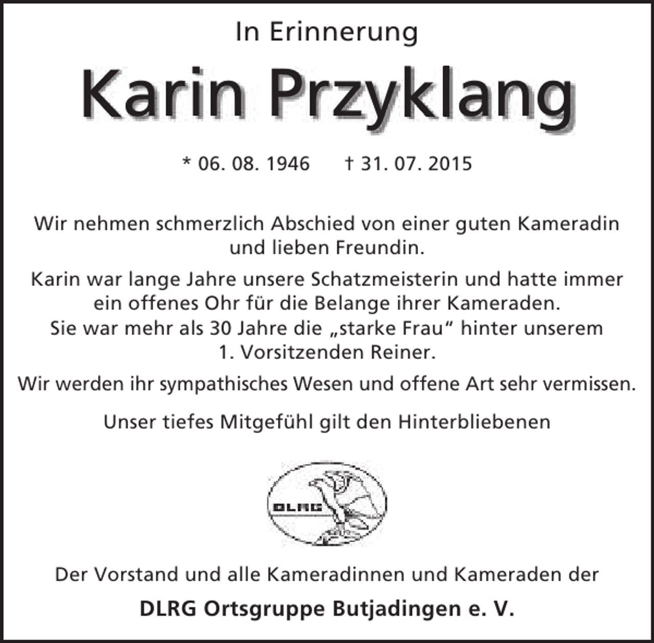 <p>In Erinnerung</p><p>Karin Przyklang<br />k<br />* 06. 08. 1946</p><p>† 31. 07. 2015</p><p>Wir nehmen schmerzlich Abschied von einer guten Kameradin<br />und lieben Freundin.<br />Karin war lange Jahre unsere Schatzmeisterin und hatte immer<br />ein offenes Ohr für die Belange ihrer Kameraden.<br />Sie war mehr als 30 Jahre die „starke Frau“ hinter unserem<br />1. Vorsitzenden Reiner.<br />Wir werden ihr sympathisches Wesen und offene Art sehr vermissen.<br />Unser tiefes Mitgefühl gilt den Hinterbliebenen</p><p>Der Vorstand und alle Kameradinnen und Kameraden der</p><p>DLRG Ortsgruppe Butjadingen e. V.</p>