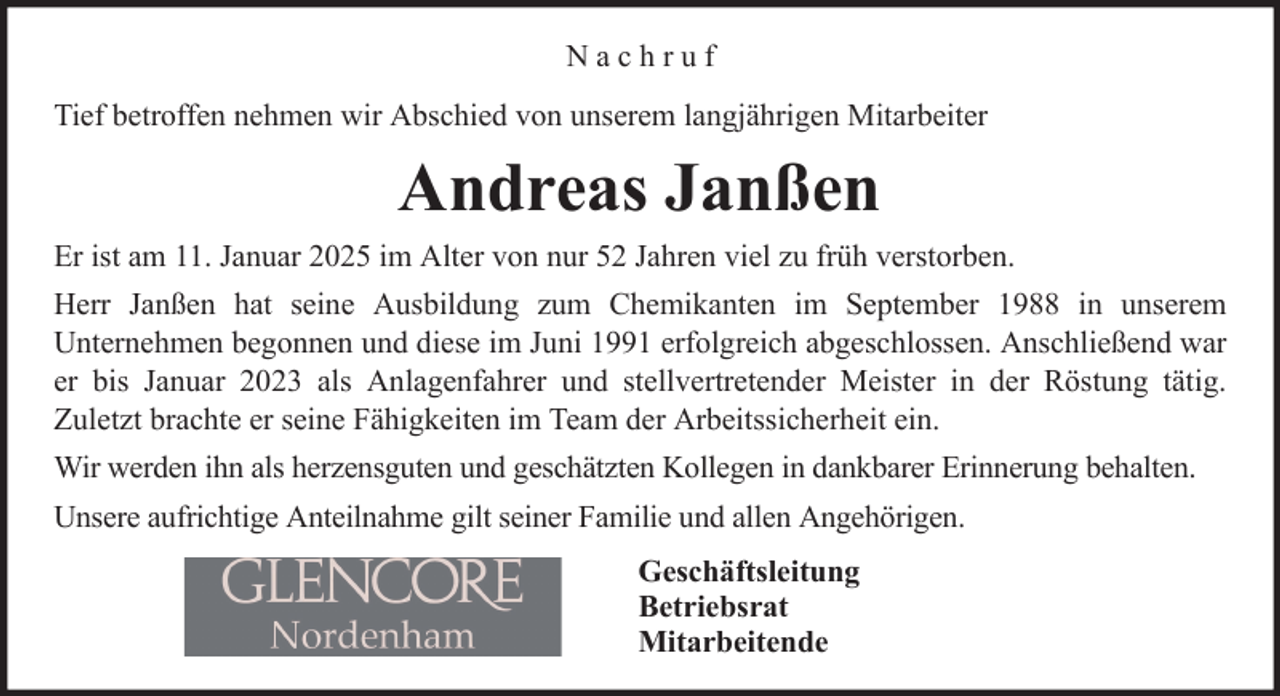<p>Nachruf<br />Tief betroffen nehmen wir Abschied von unserem langjährigen Mitarbeiter</p><p>Andreas Janßen<br />Er ist am 11. Januar 2025 im Alter von nur 52 Jahren viel zu früh verstorben.<br />Herr Janßen hat seine Ausbildung zum Chemikanten im September 1988 in unserem<br />Unternehmen begonnen und diese im Juni 1991 erfolgreich abgeschlossen. Anschließend war<br />er bis Januar 2023 als Anlagenfahrer und stellvertretender Meister in der Röstung tätig.<br />Zuletzt brachte er seine Fähigkeiten im Team der Arbeitssicherheit ein.<br />Wir werden ihn als herzensguten und geschätzten Kollegen in dankbarer Erinnerung behalten.<br />Unsere aufrichtige Anteilnahme gilt seiner Familie und allen Angehörigen.<br />Geschäftsleitung<br />Betriebsrat<br />Mitarbeitende</p>