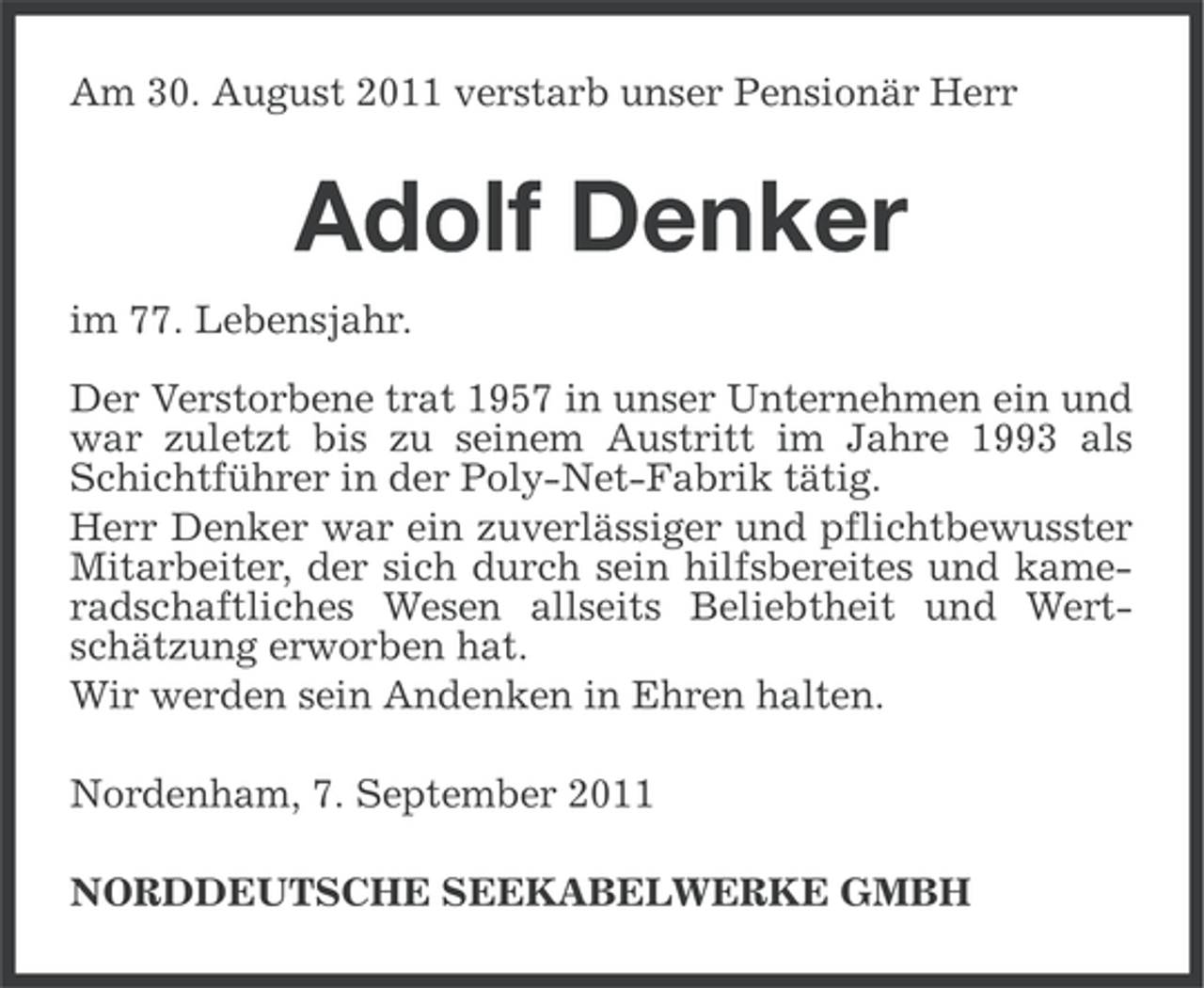 <p>Am 30. August 2011 verstarb unser Pensionär Herr</p><p>Adolf Denker<br />im 77. Lebensjahr.<br />Der Verstorbene trat 1957 in unser Unternehmen ein und<br />war zuletzt bis zu seinem Austritt im Jahre 1993 als<br />Schichtführer in der Poly-Net-Fabrik tätig.<br />Herr Denker war ein zuverlässiger und pflichtbewusster<br />Mitarbeiter, der sich durch sein hilfsbereites und kameradschaftliches Wesen allseits Beliebtheit und Wertschätzung erworben hat.<br />Wir werden sein Andenken in Ehren halten.<br />Nordenham, 7. September 2011<br />NORDDEUTSCHE SEEKABELWERKE GMBH</p>